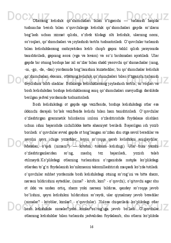 Otlaming   kelishik   qo‘shimchalari   bilan   o‘zgarishi   —   turlanish   haqida
tushuncha   berish   bilan   o‘quvchilarga   kelishik   qo‘shimchalari   gapda   so‘zlarni
bog‘lash   uchun   xizmat   qilishi,   o‘zbek   tilidagi   olti   kelishik,   ularning   nomi,
so‘roqlari, qo‘shimchalari va joylashish tartibi tushuntiriladi. O‘quvchilar turlanish
bilan   kelishiklaming   mohiyatidan   kelib   chiqib   gapni   tahlil   qilish   jarayonida
tanishtiriladi,   gapning   asosi   (ega   va   kesim)   va   so‘z   birikmalari   ajratiladi.   Ular
gapda bir otning boshqa har xil so‘zlar bilan shakl yasovchi qo‘shimachalar (ning,
-ni, -go, -da, -dan) yordamida bog‘lanishini kuzatadilar, bu qo‘shimchalar kelishik
qo‘shimchalari ekanini, otlaming kelishik qo‘shimchalari bilan o‘zgarishi turlanish
deyilishini bilib oladilar. Bolalarga kelishiklaming joylashish tartibi, so‘roqlari va
bosh kelishikdan boshqa kelishiklaming aniq qo‘shimchalari mavjudligi darslikda
berilgan jadval yordamida tushuntiriladi. 
Bosh   kelishikdagi   ot   gapda   ega   vazifasida,   boshqa   kelishikdagi   otlar   esa
ikkinchi   darajali   bo‘lak   vazifasida   kelishi   bilan   ham   tanishtiriladi.   O‘quvchilar
o‘zlashtirgan   grammatik   bilimlarini   imloni   o‘zlashtirishda   foydalana   olishlari
uchun   ishni   bajarishda   izchillikka   katta   ahamiyat   beriladi.   Bajarilgan   ish   yozib
boriladi: o‘quvchilar avval gapda ot bog‘langan so‘zdan shu otga savol beradilar va
savolni   qavs   ichiga   yozadilar;   keyin   so‘roqqa   qarab   kelishikni   aniqlaydilar.
Masalan,   o‘qidi   (nimani?)   —   kitobni,   tushum   kelishigi).   Ular   buni   yaxshi
o‘zlashtirganlaridan   so‘ng,   mashq   tez   bajariladi,   yozish   talab
etilmaydi.Ko‘plikdagi   otlaming   turlanishini   o‘rganishda   nutqda   ko‘plikdagi
otlardan to‘g‘ri foydalanish ko‘nikmasini takomillashtirish maqsadi ko‘zda tutiladi.
o‘quvchilar   suhbat   yordamida   bosh   kelishikdagi   otning   so‘rog‘ini   va   bitta   shaxs,
narsani bildirishini aytadilar, (nima? - kitob, kim? - o‘quvchi); o‘qituvchi agar shu
ot   ikki   va   undan   ortiq,   shaxs   yoki   narsani   bildirsa,   qanday   so‘roqqa   javob
bo‘lishini,   qaysi   kelishikni   bildirishini   so‘raydi,   ular   qiynalmay   javob   beradilar
(nimalar?   -   kitoblar,   kimlar?   -   o‘quvchilar).   Xulosa   chiqariladi:   ko‘plikdagi   otlar
bosh   kelishikda   nimalar?yoki   kimlar?so‘rog‘iga   javob   bo‘ladi.   O‘quvchilar
otlaming   kelishiklar   bilan   turlanishi   jadvalidan   foydalanib,   shu   otlarni   ko‘plikda
16 