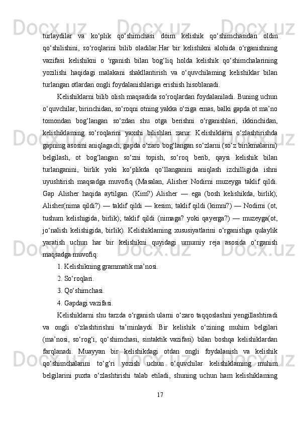 turlaydilar   va   ko‘plik   qo‘shimchasi   doim   kelishik   qo‘shimchasidan   oldin
qo‘shilishini,   so‘roqlarini   bilib   oladilar.Har   bir   kelishikni   alohida   o‘rganishning
vazifasi   kelishikni   o   'rganish   bilan   bog‘liq   holda   kelishik   qo‘shimchalarining
yozilishi   haqidagi   malakani   shakllantirish   va   o‘quvchilaming   kelishiklar   bilan
turlangan otlardan ongli foydalanishlariga erishish hisoblanadi.
Kelishiklarni bilib olish maqsadida so‘roqlardan foydalaniladi. Buning uchun
o‘quvchilar, birinchidan, so‘roqni otning yakka o‘ziga emas, balki gapda ot ma’no
tomondan   bog‘langan   so‘zdan   shu   otga   berishni   o‘rganishlari,   ikkinchidan,
kelishiklaming   so‘roqlarini   yaxshi   bilishlari   zarur.   Kelishiklarni   o‘zlashtirishda
gapning asosini aniqlagach, gapda o‘zaro bog‘langan so‘zlarni (so‘z birikmalarini)
belgilash,   ot   bog‘langan   so‘zni   topish,   so‘roq   berib,   qaysi   kelishik   bilan
turlanganini,   birlik   yoki   ko‘plikda   qo‘llanganini   aniqlash   izchilligida   ishni
uyushtirish   maqsadga   muvofiq   (Masalan,   Alisher   Nodirni   muzeyga   taklif   qildi.
Gap   Alisher   haqida   aytilgan.   (Kim?)   Alisher   —   ega   (bosh   kelishikda,   birlik);
Alisher(nima qildi?) — taklif qildi — kesim;  taklif qildi (kimni?) — Nodirni (ot,
tushum   kelishigida,   birlik);   taklif   qildi   (nimaga?   yoki   qayerga?)   —   muzeyga(ot,
jo‘nalish   kelishigida,   birlik).   Kelishiklaming   xususiyatlarini   o‘rganishga   qulaylik
yaratish   uchun   har   bir   kelishikni   quyidagi   umumiy   reja   asosida   o‘rganish
maqsadga muvofiq: 
1. Kelishikning grammatik ma’nosi. 
2. So‘roqlari. 
3. Qo‘shimchasi. 
4. Gapdagi vazifasi. 
Kelishiklarni  shu tarzda o‘rganish ularni  o‘zaro taqqoslashni  yengillashtiradi
va   ongli   o‘zlashtirishni   ta’minlaydi.   Bir   kelishik   o‘zining   muhim   belgilari
(ma’nosi,   so‘rog‘i,   qo‘shimchasi,   sintaktik   vazifasi)   bilan   boshqa   kelishiklardan
farqlanadi.   Muayyan   bir   kelishikdagi   otdan   ongli   foydalanish   va   kelishik
qo‘shimchalarini   to‘g‘ri   yozish   uchun   o‘quvchilar   kelishiklaming   muhim
belgilarini   puxta   o‘zlashtirishi   talab   etiladi,   shuning   uchun   ham   kelishiklaming
17 