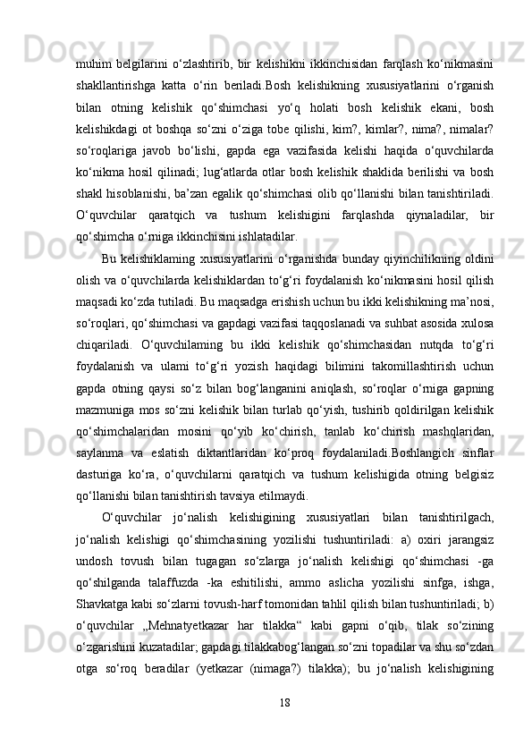 muhim   belgilarini   o‘zlashtirib,   bir   kelishikni   ikkinchisidan   farqlash   ko‘nikmasini
shakllantirishga   katta   o‘rin   beriladi.Bosh   kelishikning   xususiyatlarini   o‘rganish
bilan   otning   kelishik   qo‘shimchasi   yo‘q   holati   bosh   kelishik   ekani,   bosh
kelishikdagi   ot   boshqa   so‘zni   o‘ziga   tobe   qilishi,   kim?,   kimlar?,   nima?,   nimalar?
so‘roqlariga   javob   bo‘lishi,   gapda   ega   vazifasida   kelishi   haqida   o‘quvchilarda
ko‘nikma   hosil   qilinadi;   lug‘atlarda   otlar   bosh   kelishik   shaklida   berilishi   va   bosh
shakl hisoblanishi, ba’zan egalik qo‘shimchasi  olib qo‘llanishi bilan tanishtiriladi.
O‘quvchilar   qaratqich   va   tushum   kelishigini   farqlashda   qiynaladilar,   bir
qo‘shimcha o‘rniga ikkinchisini ishlatadilar.
Bu   kelishiklaming   xususiyatlarini   o‘rganishda   bunday   qiyinchilikning   oldini
olish va o‘quvchilarda kelishiklardan to‘g‘ri foydalanish ko‘nikmasini hosil qilish
maqsadi ko‘zda tutiladi. Bu maqsadga erishish uchun bu ikki kelishikning ma’nosi,
so‘roqlari, qo‘shimchasi va gapdagi vazifasi taqqoslanadi va suhbat asosida xulosa
chiqariladi.   O‘quvchilaming   bu   ikki   kelishik   qo‘shimchasidan   nutqda   to‘g‘ri
foydalanish   va   ulami   to‘g‘ri   yozish   haqidagi   bilimini   takomillashtirish   uchun
gapda   otning   qaysi   so‘z   bilan   bog‘langanini   aniqlash,   so‘roqlar   o‘rniga   gapning
mazmuniga   mos   so‘zni   kelishik   bilan   turlab   qo‘yish,   tushirib  qoldirilgan  kelishik
qo‘shimchalaridan   mosini   qo‘yib   ko‘chirish,   tanlab   ko‘chirish   mashqlaridan,
saylanma   va   eslatish   diktantlaridan   ko‘proq   foydalaniladi.Boshlangich   sinflar
dasturiga   ko‘ra,   o‘quvchilarni   qaratqich   va   tushum   kelishigida   otning   belgisiz
qo‘llanishi bilan tanishtirish tavsiya etilmaydi. 
O‘quvchilar   jo‘nalish   kelishigining   xususiyatlari   bilan   tanishtirilgach,
jo‘nalish   kelishigi   qo‘shimchasining   yozilishi   tushuntiriladi:   a)   oxiri   jarangsiz
undosh   tovush   bilan   tugagan   so‘zlarga   jo‘nalish   kelishigi   qo‘shimchasi   -ga
qo‘shilganda   talaffuzda   -ka   eshitilishi,   ammo   aslicha   yozilishi   sinfga,   ishga,
Shavkatga kabi so‘zlarni tovush-harf tomonidan tahlil qilish bilan tushuntiriladi; b)
o‘quvchilar   „Mehnatyetkazar   har   tilakka“   kabi   gapni   o‘qib,   tilak   so‘zining
o‘zgarishini kuzatadilar; gapdagi tilakkabog‘langan so‘zni topadilar va shu so‘zdan
otga   so‘roq   beradilar   (yetkazar   (nimaga?)   tilakka);   bu   jo‘nalish   kelishigining
18 