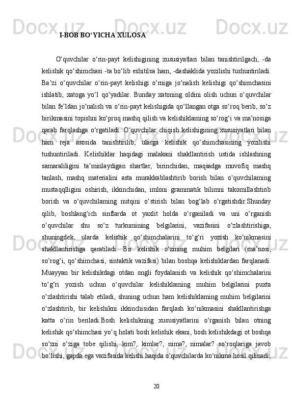 I-BOB BO‘YICHA XULOSA 
O‘quvchilar   o‘rin-payt   kelishigining   xususiyatlari   bilan   tanishtirilgach,   -da
kelishik qo‘shimchasi -ta bo‘lib eshitilsa ham, -dashaklida yozilishi tushuntiriladi.
Ba’zi   o‘quvchilar   o‘rin-payt   kelishigi   o‘rniga   jo‘nalish   kelishigi   qo‘shimchasini
ishlatib,   xatoga   yo‘l   qo‘yadilar.   Bunday   xatoning   oldini   olish   uchun   o‘quvchilar
bilan fe’ldan jo‘nalish va o‘rin-payt kelishigida qo‘llangan otga so‘roq berib, so‘z
birikmasini topishni ko‘proq mashq qilish va kelishiklaming so‘rog‘i va ma’nosiga
qarab   farqlashga   o‘rgatiladi.   O‘quvchilar   chiqish   kelishigining   xususiyatlari   bilan
ham   reja   asosida   tanishtirilib,   ularga   kelishik   qo‘shimchasining   yozilishi
tushuntiriladi.   Kelishiklar   haqidagi   malakani   shakllantirish   ustida   ishlashning
samaraliligini   ta’minlaydigan   shartlar,   birinchidan,   maqsadga   muvofiq   mashq
tanlash,   mashq   materialini   asta   murakkablashtirib   borish   bilan   o‘quvchilaming
mustaqqlligini   oshirish,   ikkinchidan,   imloni   grammatik   bilimni   takomillashtirib
borish   va   o‘quvchilaming   nutqini   o‘stirish   bilan   bog‘lab   o‘rgatishdir.Shunday
qilib,   boshlang‘ich   sinflarda   ot   yaxlit   holda   o‘rganiladi   va   uni   o‘rganish
o‘quvchilar   shu   so‘z   turkumining   belgilarini,   vazifasini   o‘zlashtirishiga,
shuningdek,   ularda   kelishik   qo‘shimchalarini   to‘g‘ri   yozish   ko‘nikmasini
shakllantirishga   qaratiladi.   Bir   kelishik   o‘zining   muhim   belgilari   (ma’nosi,
so‘rog‘i,   qo‘shimchasi,   sintaktik   vazifasi)   bilan   boshqa   kelishiklardan   farqlanadi.
Muayyan   bir   kelishikdagi   otdan   ongli   foydalanish   va   kelishik   qo‘shimchalarini
to‘g‘ri   yozish   uchun   o‘quvchilar   kelishiklaming   muhim   belgilarini   puxta
o‘zlashtirishi   talab   etiladi,   shuning   uchun   ham   kelishiklaming   muhim   belgilarini
o‘zlashtirib,   bir   kelishikni   ikkinchisidan   farqlash   ko‘nikmasini   shakllantirishga
katta   o‘rin   beriladi.Bosh   kelishikning   xususiyatlarini   o‘rganish   bilan   otning
kelishik qo‘shimchasi yo‘q holati bosh kelishik ekani, bosh kelishikdagi ot boshqa
so‘zni   o‘ziga   tobe   qilishi,   kim?,   kimlar?,   nima?,   nimalar?   so‘roqlariga   javob
bo‘lishi, gapda ega vazifasida kelishi haqida o‘quvchilarda ko‘nikma hosil qilinadi;
20