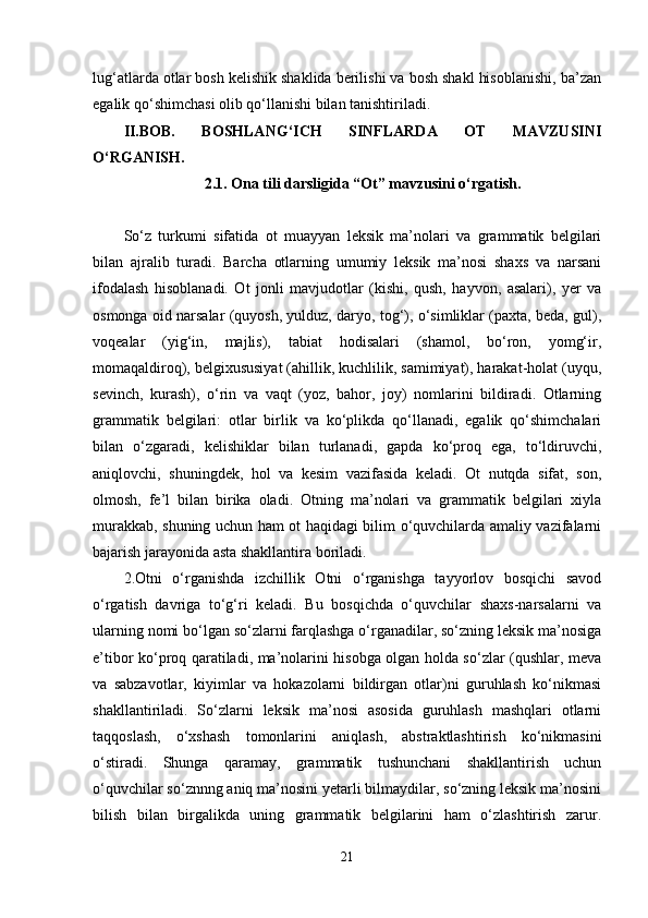 lug‘atlarda otlar bosh kelishik shaklida berilishi va bosh shakl hisoblanishi, ba’zan
egalik qo‘shimchasi olib qo‘llanishi bilan tanishtiriladi.
II.BOB.   BOSHLANG‘ICH   SINFLARDA   OT   MAVZUSINI
O‘RGANISH.
2.1. Ona tili darsligida “Ot” mavzusini o‘rgatish.
So‘z   turkumi   sifatida   ot   muayyan   leksik   ma’nolari   va   grammatik   belgilari
bilan   ajralib   turadi.   Barcha   otlarning   umumiy   leksik   ma’nosi   shaxs   va   narsani
ifodalash   hisoblanadi.   Ot   jonli   mavjudotlar   (kishi,   qush,   hayvon,   asalari),   yer   va
osmonga oid narsalar (quyosh, yulduz, daryo, tog‘), o‘simliklar (paxta, beda, gul),
voqealar   (yig‘in,   majlis),   tabiat   hodisalari   (shamol,   bo‘ron,   yomg‘ir,
momaqaldiroq), belgixususiyat (ahillik, kuchlilik, samimiyat), harakat-holat (uyqu,
sevinch,   kurash),   o‘rin   va   vaqt   (yoz,   bahor,   joy)   nomlarini   bildiradi.   Otlarning
grammatik   belgilari:   otlar   birlik   va   ko‘plikda   qo‘llanadi,   egalik   qo‘shimchalari
bilan   o‘zgaradi,   kelishiklar   bilan   turlanadi,   gapda   ko‘proq   ega,   to‘ldiruvchi,
aniqlovchi,   shuningdek,   hol   va   kesim   vazifasida   keladi.   Ot   nutqda   sifat,   son,
olmosh,   fe’l   bilan   birika   oladi.   Otning   ma’nolari   va   grammatik   belgilari   xiyla
murakkab, shuning uchun ham ot haqidagi bilim o‘quvchilarda amaliy vazifalarni
bajarish jarayonida asta shakllantira boriladi. 
2.Otni   o‘rganishda   izchillik   Otni   o‘rganishga   tayyorlov   bosqichi   savod
o‘rgatish   davriga   to‘g‘ri   keladi.   Bu   bosqichda   o‘quvchilar   shaxs-narsalarni   va
ularning nomi bo‘lgan so‘zlarni farqlashga o‘rganadilar, so‘zning leksik ma’nosiga
e’tibor ko‘proq qaratiladi, ma’nolarini hisobga olgan holda so‘zlar (qushlar, meva
va   sabzavotlar,   kiyimlar   va   hokazolarni   bildirgan   otlar)ni   guruhlash   ko‘nikmasi
shakllantiriladi.   So‘zlarni   leksik   ma’nosi   asosida   guruhlash   mashqlari   otlarni
taqqoslash,   o‘xshash   tomonlarini   aniqlash,   abstraktlashtirish   ko‘nikmasini
o‘stiradi.   Shunga   qaramay,   grammatik   tushunchani   shakllantirish   uchun
o‘quvchilar so‘znnng aniq ma’nosini yetarli bilmaydilar, so‘zning leksik ma’nosini
bilish   bilan   birgalikda   uning   grammatik   belgilarini   ham   o‘zlashtirish   zarur.
21 