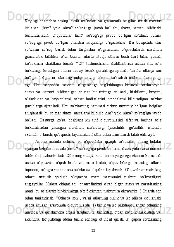 Keyingi   bosqichda   otning   leksik   ma’nolari   va   grammatik   belgilari   ustida   maxsus
ishlanadi   (kim?   yoki   nima?   so‘rog‘iga   javob   bo‘lishi,   shaxs,   narsani   bildirishi
tushuntiriladi).   O‘quvchilar   kim?   so‘rog‘iga   javob   bo‘lgan   so‘zlarni   nima?
so‘rog‘iga   javob   bo‘lgan   otlardan   farqlashga   o‘rganadilar.   Bu   bosqichda   ular
so‘zlarni   so‘roq   berish   bilan   farqlashni   o‘rganadilar,   o‘quvchilarda   mavhum
grammatik   tafakkur   o‘sa   boradi,   ularda   atoqli   otlarni   bosh   harf   bilan   yozish
ko‘nikmasi   shakllana   boradi.   “Ot”   tushunchasini   shakllantirish   uchun   shu   so‘z
turkumiga   kiradigan   otlarni   asosiy   leksik   guruhlarga   ajratish,   barcha   otlarga   xos
bo‘lgan   belgilarni,   ularning   nutqimizdagi   o‘rnini   ko‘rsatish   muhim   ahamiyatga
ega.   Shu   maqsadda   mavzuni   o‘rganishga   bag‘ishlangan   birinchi   darslardayoq
shaxs   va   narsani   bildiradigan   so‘zlar   bir   tizimga   solinadi,   kishilarni,   buyum,
o‘simliklar   va   hayvonlarni,   tabiat   hodisalarini,   voqealarni   bildiradigan   so‘zlar
guruhlarga   ajratiladi.   Shu   so‘zlarning   hammasi   uchun   umumiy   bo‘lgan   belgilar
aniqlanadi: bu so‘zlar shaxs, narsalarni bildirib kim? yoki nima? so‘rog‘iga javob
bo‘ladi.   Dasturga   ko‘ra,   boshlang‘ich   sinf   o‘quvchilarini   sifat   va   boshqa   so‘z
turkumlaridan   yasalgan   mavhum   ma’nodagi   (yaxshilik,   go‘zallik,   ishonch,
sevinch, o‘kinch, qo‘rqinch, tayanchkabi) otlar bilan tanishtirish talab etilmaydi.
  Ammo   matnda   uchrasa   va   o‘quvchilar   qiziqib   so‘rasalar,   otning   bolalar
rgangan belgilari asosida (nima? so‘rog‘iga javob bo‘lishi, shaxs yoki narsa nomini
bildirishi) tushuntiriladi. Otlarning nutqda katta ahamiyatga ega ekanini ko‘rsatish
uchun   o‘qituvchi   o‘qish   kitobidan   matn   tanlab,   o‘quvchilarga   matndagi   otlarni
topishni,  so‘ngra  matnni   shu  so‘zlarsiz   o‘qishni   topshiradi.  O‘quvchilar  matndagi
otlarni   tushirib   qoldirib   o‘qiganda,   matn   mazmunini   tushuni   bo‘lmasligini
anglaydilar.   Xulosa   chiqariladi:   ot   atrofimizni   o‘rab   olgan   shaxs   va   narsalarning
nomi, bu so‘zlarsiz bir-birimizga o‘z fikrimizni tushuntira olmaymiz. 3.Otlarda son
bilan   tanishtirish.   “Otlarda   son”,   ya’ni   otlarning   birlik   va   ko‘plikda   qo‘llanishi
ustida ishlash jarayonida o‘quvchilarda: 1) birlik va ko‘plikdaqo‘llangan otlarning
ma’nosi   va   qo‘shimcha   orqali   farqlash,   2)   birlikdagi   otdan   ko‘plik   shaklidagi   va,
aksincha,   ko‘plikdagi   otdan   birlik   sondagi   ot   hosil   qilish,   3)   gapda   so‘zlarning
22 