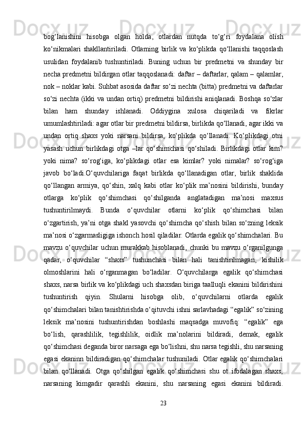 bog‘lanishini   hisobga   olgan   holda,   otlardan   nutqda   to‘g‘ri   foydalana   olish
ko‘nikmalari   shakllantiriladi.   Otlarning   birlik   va   ko‘plikda   qo‘llanishi   taqqoslash
usulidan   foydalanib   tushuntiriladi.   Buning   uchun   bir   predmetni   va   shunday   bir
necha predmetni bildirgan otlar taqqoslanadi: daftar – daftarlar, qalam – qalamlar,
nok – noklar kabi. Suhbat asosida daftar so‘zi nechta (bitta) predmetni va daftarlar
so‘zi  nechta  (ikki  va  undan  ortiq)  predmetni  bildirishi  aniqlanadi.  Boshqa   so‘zlar
bilan   ham   shunday   ishlanadi.   Oddiygina   xulosa   chiqariladi   va   fikrlar
umumlashtiriladi: agar otlar bir predmetni bildirsa, birlikda qo‘llanadi, agar ikki va
undan   ortiq   shaxs   yoki   narsani   bildirsa,   ko‘plikda   qo‘llanadi.   Ko‘plikdagi   otni
yasash   uchun   birlikdagi   otga   –lar   qo‘shimchasi   qo‘shiladi.   Birlikdagi   otlar   kim?
yoki   nima?   so‘rog‘iga,   ko‘plikdagi   otlar   esa   kimlar?   yoki   nimalar?   so‘rog‘iga
javob   bo‘ladi.O‘quvchilariga   faqat   birlikda   qo‘llanadigan   otlar,   birlik   shaklida
qo‘llangan   armiya,   qo‘shin,   xalq   kabi   otlar   ko‘plik   ma’nosini   bildirishi,   bunday
otlarga   ko‘plik   qo‘shimchasi   qo‘shilganda   anglatadigan   ma’nosi   maxsus
tushuntirilmaydi.   Bunda   o‘quvchilar   otlarni   ko‘plik   qo‘shimchasi   bilan
o‘zgartirish,  ya’ni   otga  shakl  yasovchi  qo‘shimcha  qo‘shish   bilan  so‘zning  leksik
ma’nosi o‘zgarmasligiga ishonch hosil qiladilar. Otlarda egalik qo‘shimchalari. Bu
mavzu  o‘quvchilar  uchun  murakkab hisoblanadi,  chunki  bu  mavzu o‘rganilgunga
qadar,   o‘quvchilar   “shaxs”   tushunchasi   bilan   hali   tanishtirilmagan,   kishilik
olmoshlarini   hali   o‘rganmagan   bo‘ladilar.   O‘quvchilarga   egalik   qo‘shimchasi
shaxs, narsa birlik va ko‘plikdagi uch shaxsdan biriga taalluqli ekanini bildirishini
tushuntirish   qiyin.   Shularni   hisobga   olib,   o‘quvchilarni   otlarda   egalik
qo‘shimchalari bilan tanishtirishda o‘qituvchi ishni sarlavhadagi “egalik” so‘zining
leksik   ma’nosini   tushuntirishdan   boshlashi   maqsadga   muvofiq:   “egalik”   ega
bo‘lish,   qarashlilik,   tegishlilik,   oidlik   ma’nolarini   bildiradi,   demak,   egalik
qo‘shimchasi deganda biror narsaga ega bo‘lishni, shu narsa tegishli, shu narsaning
egasi  ekaninn bildiradigan qo‘shimchalar  tushuniladi. Otlar egalik qo‘shimchalari
bilan   qo‘llanadi.   Otga   qo‘shilgan   egalik   qo‘shimchasi   shu   ot   ifodalagan   shaxs,
narsaning   kimgadir   qarashli   ekanini,   shu   narsaning   egasi   ekanini   bildiradi.
23 