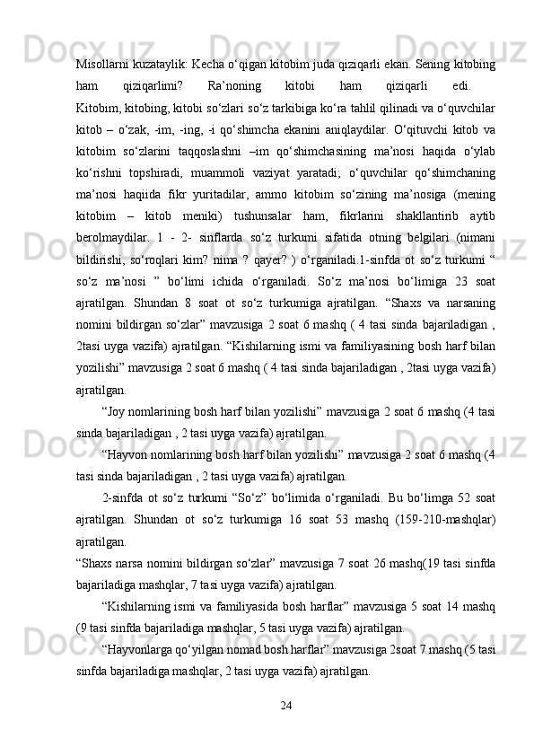 Misollarni kuzataylik: Kecha o‘qigan kitobim juda qiziqarli ekan. Sening kitobing
ham   qiziqarlimi?   Ra’noning   kitobi   ham   qiziqarli   edi.  
Kitobim, kitobing, kitobi so‘zlari so‘z tarkibiga ko‘ra tahlil qilinadi va o‘quvchilar
kitob   –   o‘zak,   -im,   -ing,   -i   qo‘shimcha   ekanini   aniqlaydilar.   O‘qituvchi   kitob   va
kitobim   so‘zlarini   taqqoslashni   –im   qo‘shimchasining   ma’nosi   haqida   o‘ylab
ko‘rishni   topshiradi,   muammoli   vaziyat   yaratadi;   o‘quvchilar   qo‘shimchaning
ma’nosi   haqiida   fikr   yuritadilar,   ammo   kitobim   so‘zining   ma’nosiga   (mening
kitobim   –   kitob   meniki)   tushunsalar   ham,   fikrlarini   shakllantirib   aytib
berolmaydilar.   1   -   2-   sinflarda   so‘z   turkumi   sifatida   otning   belgilari   (nimani
bildirishi,   so‘roqlari   kim?   nima   ?   qayer?   )   o‘rganiladi.1-sinfda   ot   so‘z   turkumi   “
so‘z   ma’nosi   ”   bo‘limi   ichida   o‘rganiladi.   So‘z   ma’nosi   bo‘limiga   23   soat
ajratilgan.   Shundan   8   soat   ot   so‘z   turkumiga   ajratilgan.   “Shaxs   va   narsaning
nomini bildirgan so‘zlar” mavzusiga 2 soat  6 mashq ( 4 tasi  sinda bajariladigan ,
2tasi uyga vazifa) ajratilgan. “Kishilarning ismi va familiyasining bosh harf bilan
yozilishi” mavzusiga 2 soat 6 mashq ( 4 tasi sinda bajariladigan , 2tasi uyga vazifa)
ajratilgan. 
“Joy nomlarining bosh harf bilan yozilishi” mavzusiga 2 soat 6 mashq (4 tasi
sinda bajariladigan , 2 tasi uyga vazifa) ajratilgan. 
“Hayvon nomlarining bosh harf bilan yozilishi” mavzusiga 2 soat 6 mashq (4
tasi sinda bajariladigan , 2 tasi uyga vazifa) ajratilgan. 
2-sinfda   ot   so‘z   turkumi   “So‘z”   bo‘limida   o‘rganiladi.   Bu   bo‘limga   52   soat
ajratilgan.   Shundan   ot   so‘z   turkumiga   16   soat   53   mashq   (159-210-mashqlar)
ajratilgan.  
“Shaxs narsa nomini bildirgan so‘zlar” mavzusiga 7 soat  26 mashq(19 tasi sinfda
bajariladiga mashqlar, 7 tasi uyga vazifa) ajratilgan. 
“Kishilarning ismi va familiyasida bosh harflar” mavzusiga 5 soat 14 mashq
(9 tasi sinfda bajariladiga mashqlar, 5 tasi uyga vazifa) ajratilgan. 
“Hayvonlarga qo‘yilgan nomad bosh harflar” mavzusiga 2soat 7 mashq (5 tasi
sinfda bajariladiga mashqlar, 2 tasi uyga vazifa) ajratilgan. 
24 