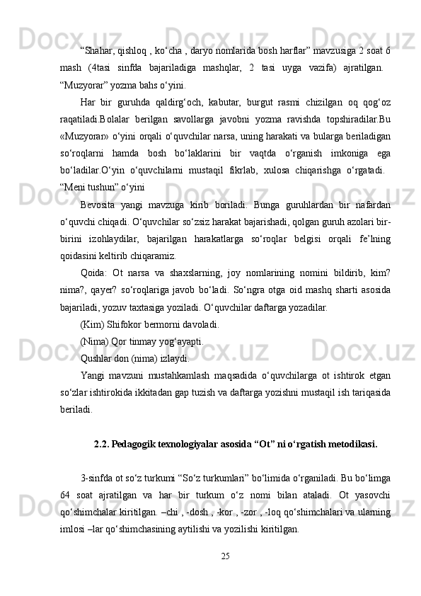 “Shahar, qishloq , ko‘cha , daryo nomlarida bosh harflar” mavzusiga 2 soat 6
mash   (4tasi   sinfda   bajariladiga   mashqlar,   2   tasi   uyga   vazifa)   ajratilgan.  
“Muzyorar” yozma bahs o‘yini. 
Har   bir   guruhda   qaldirg‘och,   kabutar,   burgut   rasmi   chizilgan   oq   qog‘oz
raqatiladi.Bolalar   berilgan   savollarga   javobni   yozma   ravishda   topshiradilar.Bu
«Muzyorar» o‘yini orqali o‘quvchilar narsa, uning harakati va bularga beriladigan
so‘roqlarni   hamda   bosh   bo‘laklarini   bir   vaqtda   o‘rganish   imkoniga   ega
bo‘ladilar.O‘yin   o‘quvchilarni   mustaqil   fikrlab,   xulosa   chiqarishga   o‘rgatadi.  
“Meni tushun” o‘yini 
Bevosita   yangi   mavzuga   kirib   boriladi.   Bunga   guruhlardan   bir   nafardan
o‘quvchi chiqadi. O‘quvchilar so‘zsiz harakat bajarishadi, qolgan guruh azolari bir-
birini   izohlaydilar,   bajarilgan   harakatlarga   so‘roqlar   belgisi   orqali   fe’lning
qoidasini keltirib chiqaramiz. 
Qoida:   Ot   narsa   va   shaxslarning,   joy   nomlarining   nomini   bildirib,   kim?
nima?,   qayer?   so‘roqlariga   javob   bo‘ladi.   So‘ngra   otga   oid   mashq   sharti   asosida
bajariladi, yozuv taxtasiga yoziladi. O‘quvchilar daftarga yozadilar. 
(Kim) Shifokor bermorni davoladi. 
(Nima) Qor tinmay yog‘ayapti. 
Qushlar don (nima) izlaydi. 
Yangi   mavzuni   mustahkamlash   maqsadida   o‘quvchilarga   ot   ishtirok   etgan
so‘zlar ishtirokida ikkitadan gap tuzish va daftarga yozishni mustaqil ish tariqasida
beriladi. 
2.2. Pedagogik texnologiyalar asosida “Ot” ni o‘rgatish metodikasi.
3-sinfda ot so‘z turkumi “So‘z turkumlari” bo‘limida o‘rganiladi. Bu bo‘limga
64   soat   ajratilgan   va   har   bir   turkum   o‘z   nomi   bilan   ataladi.   Ot   yasovchi
qo‘shimchalar kiritilgan. –chi , -dosh , -kor , -zor , -loq qo‘shimchalari va ularning
imlosi –lar qo‘shimchasining aytilishi va yozilishi kiritilgan. 
25 