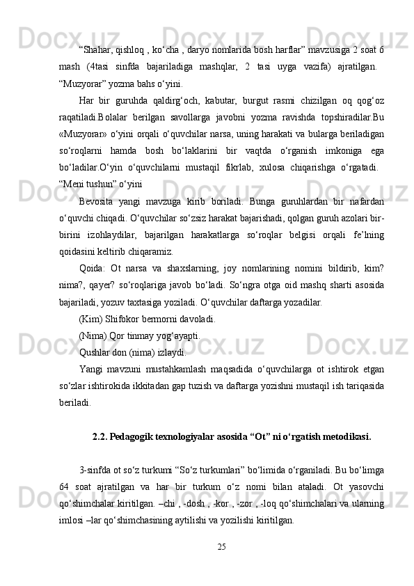 “Shahar, qishloq , ko‘cha , daryo nomlarida bosh harflar” mavzusiga 2 soat 6
mash   (4tasi   sinfda   bajariladiga   mashqlar,   2   tasi   uyga   vazifa)   ajratilgan.  
“Muzyorar” yozma bahs o‘yini. 
Har   bir   guruhda   qaldirg‘och,   kabutar,   burgut   rasmi   chizilgan   oq   qog‘oz
raqatiladi.Bolalar   berilgan   savollarga   javobni   yozma   ravishda   topshiradilar.Bu
«Muzyorar» o‘yini orqali o‘quvchilar narsa, uning harakati va bularga beriladigan
so‘roqlarni   hamda   bosh   bo‘laklarini   bir   vaqtda   o‘rganish   imkoniga   ega
bo‘ladilar.O‘yin   o‘quvchilarni   mustaqil   fikrlab,   xulosa   chiqarishga   o‘rgatadi.  
“Meni tushun” o‘yini 
Bevosita   yangi   mavzuga   kirib   boriladi.   Bunga   guruhlardan   bir   nafardan
o‘quvchi chiqadi. O‘quvchilar so‘zsiz harakat bajarishadi, qolgan guruh azolari bir-
birini   izohlaydilar,   bajarilgan   harakatlarga   so‘roqlar   belgisi   orqali   fe’lning
qoidasini keltirib chiqaramiz. 
Qoida:   Ot   narsa   va   shaxslarning,   joy   nomlarining   nomini   bildirib,   kim?
nima?,   qayer?   so‘roqlariga   javob   bo‘ladi.   So‘ngra   otga   oid   mashq   sharti   asosida
bajariladi, yozuv taxtasiga yoziladi. O‘quvchilar daftarga yozadilar. 
(Kim) Shifokor bermorni davoladi. 
(Nima) Qor tinmay yog‘ayapti. 
Qushlar don (nima) izlaydi. 
Yangi   mavzuni   mustahkamlash   maqsadida   o‘quvchilarga   ot   ishtirok   etgan
so‘zlar ishtirokida ikkitadan gap tuzish va daftarga yozishni mustaqil ish tariqasida
beriladi. 
2.2. Pedagogik texnologiyalar asosida “Ot” ni o‘rgatish metodikasi.
3-sinfda ot so‘z turkumi “So‘z turkumlari” bo‘limida o‘rganiladi. Bu bo‘limga
64   soat   ajratilgan   va   har   bir   turkum   o‘z   nomi   bilan   ataladi.   Ot   yasovchi
qo‘shimchalar kiritilgan. –chi , -dosh , -kor , -zor , -loq qo‘shimchalari va ularning
imlosi –lar qo‘shimchasining aytilishi va yozilishi kiritilgan. 
25