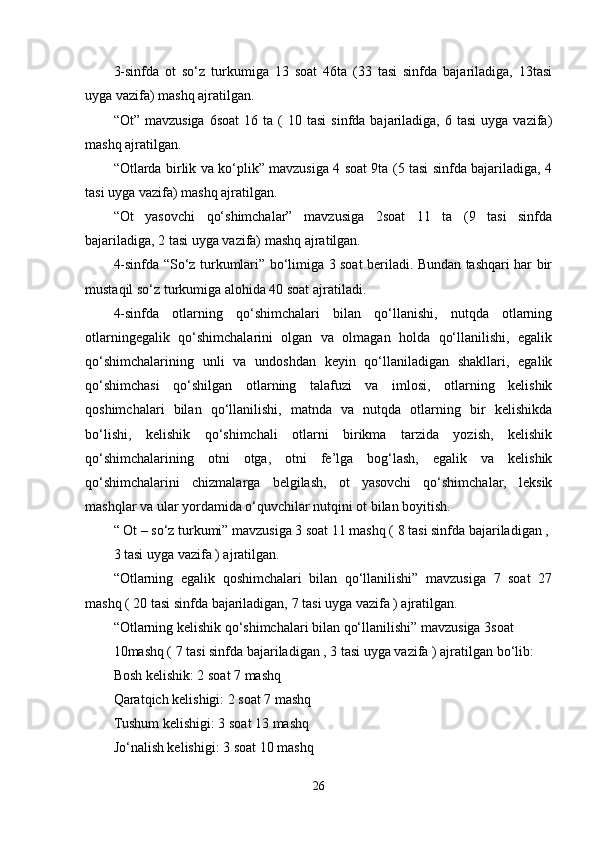 3-sinfda   ot   so‘z   turkumiga   13   soat   46ta   (33   tasi   sinfda   bajariladiga,   13tasi
uyga vazifa) mashq ajratilgan. 
“Ot”  mavzusiga   6soat   16  ta  (  10  tasi   sinfda  bajariladiga,  6  tasi  uyga  vazifa)
mashq ajratilgan. 
“Otlarda birlik va ko‘plik” mavzusiga 4 soat 9ta (5 tasi sinfda bajariladiga, 4
tasi uyga vazifa) mashq ajratilgan. 
“Ot   yasovchi   qo‘shimchalar”   mavzusiga   2soat   11   ta   (9   tasi   sinfda
bajariladiga, 2 tasi uyga vazifa) mashq ajratilgan. 
4-sinfda “So‘z turkumlari” bo‘limiga 3 soat beriladi. Bundan tashqari har bir
mustaqil so‘z turkumiga alohida 40 soat ajratiladi. 
4-sinfda   otlarning   qo‘shimchalari   bilan   qo‘llanishi,   nutqda   otlarning
otlarningegalik   qo‘shimchalarini   olgan   va   olmagan   holda   qo‘llanilishi,   egalik
qo‘shimchalarining   unli   va   undoshdan   keyin   qo‘llaniladigan   shakllari,   egalik
qo‘shimchasi   qo‘shilgan   otlarning   talafuzi   va   imlosi,   otlarning   kelishik
qoshimchalari   bilan   qo‘llanilishi,   matnda   va   nutqda   otlarning   bir   kelishikda
bo‘lishi,   kelishik   qo‘shimchali   otlarni   birikma   tarzida   yozish,   kelishik
qo‘shimchalarining   otni   otga,   otni   fe’lga   bog‘lash,   egalik   va   kelishik
qo‘shimchalarini   chizmalarga   belgilash,   ot   yasovchi   qo‘shimchalar,   leksik
mashqlar va ular yordamida o‘quvchilar nutqini ot bilan boyitish. 
“ Ot – so‘z turkumi” mavzusiga 3 soat 11 mashq ( 8 tasi sinfda bajariladigan ,
3 tasi uyga vazifa ) ajratilgan. 
“Otlarning   egalik   qoshimchalari   bilan   qo‘llanilishi”   mavzusiga   7   soat   27
mashq ( 20 tasi sinfda bajariladigan, 7 tasi uyga vazifa ) ajratilgan. 
“Otlarning kelishik qo‘shimchalari bilan qo‘llanilishi” mavzusiga 3soat
10mashq ( 7 tasi sinfda bajariladigan , 3 tasi uyga vazifa ) ajratilgan bo‘lib: 
Bosh kelishik: 2 soat 7 mashq 
Qaratqich kelishigi: 2 soat 7 mashq 
Tushum kelishigi: 3 soat 13 mashq 
Jo‘nalish kelishigi: 3 soat 10 mashq 
26 