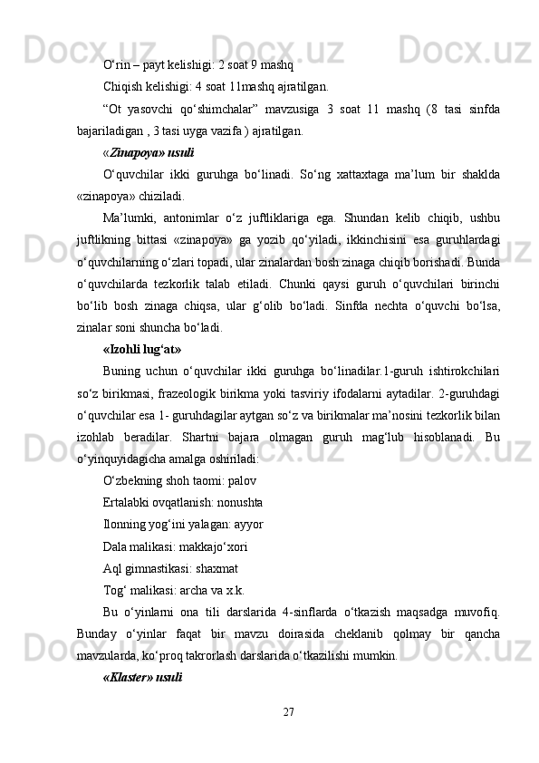 O‘rin – payt kelishigi: 2 soat 9 mashq 
Chiqish kelishigi: 4 soat 11mashq ajratilgan. 
“Ot   yasovchi   qo‘shimchalar”   mavzusiga   3   soat   11   mashq   (8   tasi   sinfda
bajariladigan , 3 tasi uyga vazifa ) ajratilgan. 
« Zinapoya» usuli  
O‘quvchilar   ikki   guruhga   bo‘linadi.   So‘ng   xattaxtaga   ma’lum   bir   shaklda
«zinapoya» chiziladi. 
Ma’lumki,   antonimlar   o‘z   juftliklariga   ega.   Shundan   kelib   chiqib,   ushbu
juftlikning   bittasi   «zinapoya»   ga   yozib   qo‘yiladi,   ikkinchisini   esa   guruhlardagi
o‘quvchilarning o‘zlari topadi, ular zinalardan bosh zinaga chiqib borishadi. Bunda
o‘quvchilarda   tezkorlik   talab   etiladi.   Chunki   qaysi   guruh   o‘quvchilari   birinchi
bo‘lib   bosh   zinaga   chiqsa,   ular   g‘olib   bo‘ladi.   Sinfda   nechta   o‘quvchi   bo‘lsa,
zinalar soni shuncha bo‘ladi. 
«Izohli lug‘at»  
Buning   uchun   o‘quvchilar   ikki   guruhga   bo‘linadilar.1-guruh   ishtirokchilari
so‘z birikmasi, frazeologik birikma yoki tasviriy ifodalarni  aytadilar. 2-guruhdagi
o‘quvchilar esa 1- guruhdagilar aytgan so‘z va birikmalar ma’nosini tezkorlik bilan
izohlab   beradilar.   Shartni   bajara   olmagan   guruh   mag‘lub   hisoblanadi.   Bu
o‘yinquyidagicha amalga oshiriladi: 
O‘zbekning shoh taomi: palov 
Ertalabki ovqatlanish: nonushta 
Ilonning yog‘ini yalagan: ayyor 
Dala malikasi: makkajo‘xori 
Aql gimnastikasi: shaxmat 
Tog‘ malikasi: archa va x.k. 
Bu   o‘yinlarni   ona   tili   darslarida   4-sinflarda   o‘tkazish   maqsadga   muvofiq.
Bunday   o‘yinlar   faqat   bir   mavzu   doirasida   cheklanib   qolmay   bir   qancha
mavzularda, ko‘proq takrorlash darslarida o‘tkazilishi mumkin. 
«Klaster» usuli  
27 