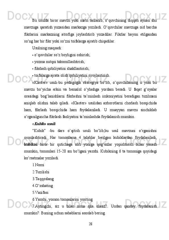Bu   usulda   biror   mavzu   yoki   matn   tanlanib,   o‘quvchining   diqqati   aynan   shu
mavzuga   qaratish   yuzasidan   markazga   yoziladi.  O‘quvchilar   mavzuga   oid  barcha
fikrlarini   markazning   atrofiga   joylashtirib   yozadilar.   Fikrlar   bayon   etilgandan
so‘ng har bir fikr yoki so‘zni toifalarga ajratib chiqadilar. 
Usulning maqsadi:
 o‘quvchilar so‘z boyligini oshirish; 
 yozma nutqni takomillashtirish; 
 fikrlash qobiliyatini shakllantirish; 
 toifalarga ajrata olish qobiliyatini rivojlantirish. 
«Klaster»   usuli-bu   pedagogik   strategiya   bo‘lib,   o‘quvchilarning   u   yoki   bu
mavzu   bo‘yicha   erkin   va   bemalol   o‘ylashga   yordam   beradi.   U   faqat   g‘oyalar
orasidagi   bog‘lanishlarni   fikrlashni   ta’minlash   imkoniyatini   beradigan   tuzilmani
aniqlab   olishni   talab   qiladi.   «Klaster»   usulidan   axborotlarni   chorlash   bosqichida
ham,   fikrlash   bosqichida   ham   foydalaniladi.   U   muayyan   mavzu   sinchiklab
o‘rganilguncha fikrlash faoliyatini ta’minlashda foydalanish mumkin. 
« Kubik» usuli
“Kubik”   -bu   dars   o‘qitish   usuli   bo‘lib,bu   usul   mavzuni   o‘rganishni
osonlashtiradi.   Har   tomonlama   4   talablar   berilgan   kubiklardan   foydalaniladi,
kubikni   biror   bir   qutichaga   olib   yoniga   qog‘ozlar   yopishtirish   bilan   yasash
mumkin, tomonlari  15-20 sm  bo‘lgani  yaxshi. Kubikning 6 ta tomoniga quyidagi
ko‘rsatmalar yoziladi. 
1.Nomi 
2.Tuzilishi 
3.Taqqoslang 
4.O‘xshating 
5.Vazifasi 
6.Yaxshi, yomon tomonlarini yoriting 
7.Aytingchi,   siz   u   bilan   nima   qila   olasiz?.   Undan   qanday   foydalanish
mumkin?. Buning uchun sabablarni asoslab bering. 
28