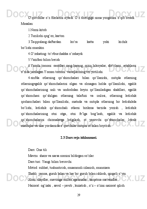 O‘quvchilar o‘z fikrlarini aytadi. O‘z sherigiga nima yozganini o‘qib beradi. 
Masalan: 
1.Nomi-kitob 
2.Tuzilishi-qog‘oz, karton 
3.Taqqoslang-daftardan   ko‘ra   katta   yoki   kichik  
bo‘lishi mumkin 
4.O‘xshating- to‘rtburchakka o‘xshaydi 
5.Vazifasi-bilim berish 
6.Yaxshi tomoni: rasmlari rang-barang, qiziq hikoyalar, she’rlarni, ertaklarni
o‘zida jamlagan Yomon tomoni: varaqlarining tez yirtilishi. 
4-sinfda   otlarning   qo‘shimchalari   bilan   qo‘llanishi,   nutqda   otlarning
otlarningegalik   qo‘shimchalarini   olgan   va   olmagan   holda   qo‘llanilishi,   egalik
qo‘shimchalarining   unli   va   undoshdan   keyin   qo‘llaniladigan   shakllari,   egalik
qo‘shimchasi   qo‘shilgan   otlarning   talafuzi   va   imlosi,   otlarning   kelishik
qoshimchalari   bilan   qo‘llanilishi,   matnda   va   nutqda   otlarning   bir   kelishikda
bo‘lishi,   kelishik   qo‘shimchali   otlarni   birikma   tarzida   yozish   ,   kelishik
qo‘shimchalarining   otni   otga,   otni   fe’lga   bog‘lash,   egalik   va   kelishik
qo‘shimchalarini   chizmalarga   belgilash,   ot   yasovchi   qo‘shimchalar,   leksik
mashqlar va ular yordamida o‘quvchilar nutqini ot bilan boyitish. 
2.3   Dars reja ishlanmasi.
Dars: Ona tili 
Mavzu: shaxs va narsa nomini bildirgan so‘zlar. 
Dars turi: Yangi bilim beruvchi. 
Metod: suhbat, tushuntirish, muammoli izlanish, munozara. 
Shakli: jamoa, guruh bilan va har bir guruh bilan ishlash, qiiqarli o‘yin. 
Jihoz: slaydlar, mavzuga oid ko‘rgazmalar , tarqatma materiallar. 
Nazorat: og‘zaki , savol – javob , kuzatish , o‘z – o‘zini nazorat qilish. 
29