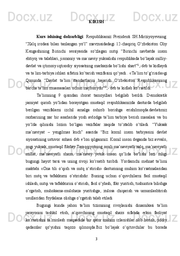 KIRISH
Kurs   ishining   dolzarbligi :   R е spublik а miz   Pr е zid е nti   SH.Mirziyoyevning:
“Xalq   irodasi   bilan   tanlangan   yo‘l”   mavzusidadagi   12-chaqiriq   O‘zbekiston   Oliy
Kengashining   Birinchi   sessiyasida   so‘zlagan   nutqi   “Birinchi   navbatda   inson
ehtiyoj va talablari, jismoniy va ma`naviy yuksalishi respublikada bo‘lajak milliy-
davlat va ijtimoiy-iqtisodiy siyosatning markazida bo‘lishi shart” 1
,-deb ta`kidlaydi
va ta`lim-tarbiya ishlari sifatini ko‘tarish vazifasini qo‘yadi.. «Ta’lim to‘g‘risid а »gi
Q о nund а   “Davlat   ta’lim   standartlarini   bajarish   O‘zbekiston   Respublikasining
barcha ta’lim muassasalari uchun majburiydir” 2
,- deb ta`kidlab ko‘rsatildi. 
Ta’limning   9   qismdan   iborat   tamoyillari   belgilab   berildi.   Demokratik
jamiyat   qurish   yo‘lidan   borayotgan   mustaqil   respublikamizda   dasturda   belgilab
berilgan   vazifalarni   izchil   amalga   oshirib   borishga   erishilmoqda.davlatimiz
raxbarining   xar   bir   asarlarida   yosh   avlodga   ta’lim   tarbiya   berish   masalasi   va   bu
yo‘lda   qilinishi   lozim   bo‘lgan   vazifalar   xaqida   to‘xtalib   o‘tiladi.   “Yuksak
ma’naviyat   –   yengilmas   kuch”   аsarida   “Biz   komil   inson   tarbiyasini   davlat
siyosatining ustuvor sohasi dеb e’lon qilganmiz. Komil inson dеganda biz avvalo,
ongi yuksak, mustaqil fikrlay Taraqqiyotning omili ma’naviyatli xalq, ma’naviyatli
millat,   ma’naviyatli   shaxs,   ma’naviy   yetuk   inson   qo‘lida   bo‘lishi   lozi   mligi
bugungi   hayot   tarsi   va   uning   rivoji   ko‘rsatib   turibdi.   Yordamchi   mehnat   ta’limi
maktabi   «Ona   tili   o‘qish   va   nutq   o‘stirish»   dasturining   muhim   ko‘rsatmalaridan
biri   nutq   va   tafakkurni   o‘stirishdir.   Buning   uchun   o‘quvchilarni   faol   mustaqil
ishlash, nutqi va tafakkurini o‘stirish, faol o‘ylash, fikr yuritish, tushuntira bilishga
o‘rgatish,   muhokama-mulohaza   yuritishga,   xulosa   chiqarish   va   umumlashtirish
usullaridan foydalana olishga o‘rgatish talab etiladi 
Bugungi   kunda   jahon   ta’lim   tizimining   rivojlanishi   dinamikasi   ta’lim
jarayonini   tashkil   etish,   o‘quvchining   mustaqil   shaxs   sifatida   erkin   faoliyat
ko‘rsatishni   ta’minlash   maqsadida   bir   qator   muhim   izlanishlar   olib   borish,   jiddiy
qadamlar   qo‘yishni   taqozo   qilmoqda.Biz   bo‘lajak   o‘qituvchilar   bu   borada
3 