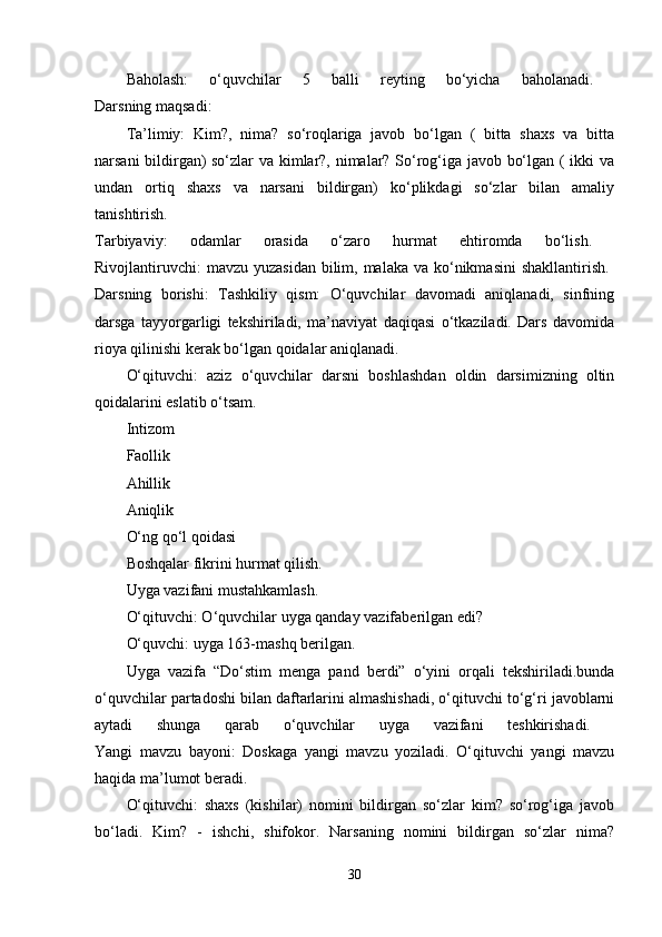 Baholash:   o‘quvchilar   5   balli   reyting   bo‘yicha   baholanadi.  
Darsning maqsadi: 
Ta’limiy:   Kim?,   nima?   so‘roqlariga   javob   bo‘lgan   (   bitta   shaxs   va   bitta
narsani bildirgan) so‘zlar va kimlar?, nimalar? So‘rog‘iga javob bo‘lgan ( ikki va
undan   ortiq   shaxs   va   narsani   bildirgan)   ko‘plikdagi   so‘zlar   bilan   amaliy
tanishtirish.  
Tarbiyaviy:   odamlar   orasida   o‘zaro   hurmat   ehtiromda   bo‘lish.  
Rivojlantiruvchi:  mavzu yuzasidan  bilim, malaka  va ko‘nikmasini  shakllantirish.  
Darsning   borishi:   Tashkiliy   qism:   O‘quvchilar   davomadi   aniqlanadi,   sinfning
darsga   tayyorgarligi   tekshiriladi,   ma’naviyat   daqiqasi   o‘tkaziladi.   Dars   davomida
rioya qilinishi kerak bo‘lgan qoidalar aniqlanadi. 
O‘qituvchi:   aziz   o‘quvchilar   darsni   boshlashdan   oldin   darsimizning   oltin
qoidalarini eslatib o‘tsam. 
Intizom 
Faollik 
Ahillik 
Aniqlik 
O‘ng qo‘l qoidasi 
Boshqalar fikrini hurmat qilish. 
Uyga vazifani mustahkamlash. 
O‘qituvchi: O‘quvchilar uyga qanday vazifaberilgan edi? 
O‘quvchi: uyga 163-mashq berilgan. 
Uyga   vazifa   “Do‘stim   menga   pand   berdi”   o‘yini   orqali   tekshiriladi.bunda
o‘quvchilar partadoshi bilan daftarlarini almashishadi, o‘qituvchi to‘g‘ri javoblarni
aytadi   shunga   qarab   o‘quvchilar   uyga   vazifani   teshkirishadi.  
Yangi   mavzu   bayoni:   Doskaga   yangi   mavzu   yoziladi.   O‘qituvchi   yangi   mavzu
haqida ma’lumot beradi. 
O‘qituvchi:   shaxs   (kishilar)   nomini   bildirgan   so‘zlar   kim?   so‘rog‘iga   javob
bo‘ladi.   Kim?   -   ishchi,   shifokor.   Narsaning   nomini   bildirgan   so‘zlar   nima?
30 