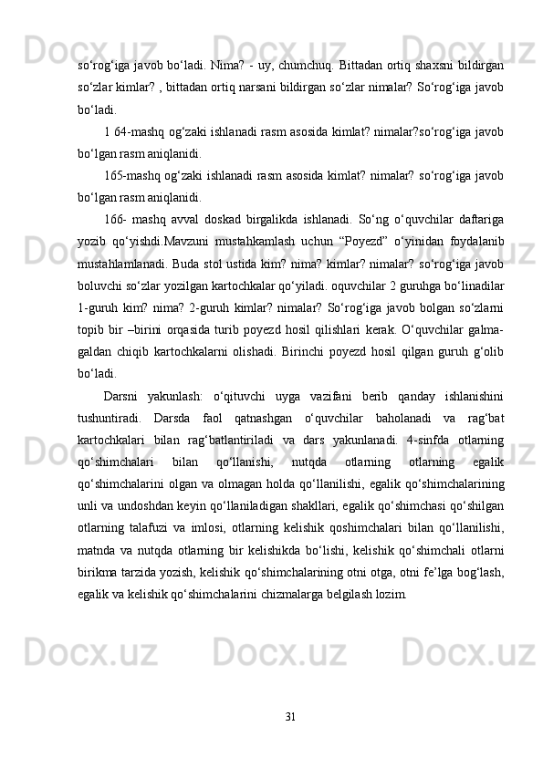 so‘rog‘iga javob bo‘ladi. Nima? - uy, chumchuq. Bittadan ortiq shaxsni  bildirgan
so‘zlar kimlar? , bittadan ortiq narsani bildirgan so‘zlar nimalar? So‘rog‘iga javob
bo‘ladi. 
1 64-mashq og‘zaki ishlanadi rasm asosida kimlat? nimalar?so‘rog‘iga javob
bo‘lgan rasm aniqlanidi. 
165-mashq og‘zaki ishlanadi rasm asosida kimlat? nimalar? so‘rog‘iga javob
bo‘lgan rasm aniqlanidi. 
166-   mashq   avval   doskad   birgalikda   ishlanadi.   So‘ng   o‘quvchilar   daftariga
yozib   qo‘yishdi.Mavzuni   mustahkamlash   uchun   “Poyezd”   o‘yinidan   foydalanib
mustahlamlanadi. Buda stol ustida kim? nima? kimlar? nimalar? so‘rog‘iga javob
boluvchi so‘zlar yozilgan kartochkalar qo‘yiladi. oquvchilar 2 guruhga bo‘linadilar
1-guruh   kim?   nima?   2-guruh   kimlar?   nimalar?   So‘rog‘iga   javob   bolgan   so‘zlarni
topib   bir   –birini   orqasida   turib   poyezd   hosil   qilishlari   kerak.   O‘quvchilar   galma-
galdan   chiqib   kartochkalarni   olishadi.   Birinchi   poyezd   hosil   qilgan   guruh   g‘olib
bo‘ladi. 
Darsni   yakunlash:   o‘qituvchi   uyga   vazifani   berib   qanday   ishlanishini
tushuntiradi.   Darsda   faol   qatnashgan   o‘quvchilar   baholanadi   va   rag‘bat
kartochkalari   bilan   rag‘batlantiriladi   va   dars   yakunlanadi.   4-sinfda   otlarning
qo‘shimchalari   bilan   qo‘llanishi,   nutqda   otlarning   otlarning   egalik
qo‘shimchalarini   olgan   va  olmagan  holda  qo‘llanilishi,   egalik  qo‘shimchalarining
unli va undoshdan keyin qo‘llaniladigan shakllari, egalik qo‘shimchasi qo‘shilgan
otlarning   talafuzi   va   imlosi,   otlarning   kelishik   qoshimchalari   bilan   qo‘llanilishi,
matnda   va   nutqda   otlarning   bir   kelishikda   bo‘lishi,   kelishik   qo‘shimchali   otlarni
birikma tarzida yozish, kelishik qo‘shimchalarining otni otga, otni fe’lga bog‘lash,
egalik va kelishik qo‘shimchalarini chizmalarga belgilash lozim. 
31