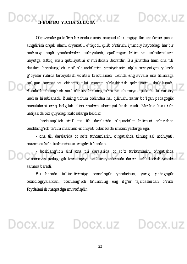 II-BOB BO‘YICHA XULOSA 
O‘quvchilarga ta’lim berishda asosiy maqsad ular ongiga fan asoslarini puxta
singdirish orqali ularni diyonatli, e’tiqodli qilib o‘stirish, ijtimoiy hayotdagi har bir
hodisaga   ongli   yondashishni   tarbiyalash,   egallangan   bilim   va   ko‘nikmalarni
hayotga   tatbiq   etish   qobiliyatini   o‘stirishdan   iboratdir.   Bu   jihatdan   ham   ona   tili
darslari   boshlang‘ich   sinf   o‘quvchilarini   jamiyatimiz   olg‘a   surayotgan   yuksak
g‘oyalar   ruhida   tarbiyalash   vositasi   hisoblanadi.   Bunda   eng   avvalo   ona   tilimizga
bo‘lgan   hurmat   va   ehtirom,   tilni   chuqur   o‘zlashtirish   qobiliyatini   shakllanadi.
Bunda   boshlang‘ich   sinf   o‘qituvchisining   o‘rni   va   ahamiyati   juda   katta   zaruriy
hodisa   hisoblanadi.   Buning   uchun  oldindan   hal   qilinishi   zarur   bo‘lgan  pedagogik
masalalarni   aniq   belgilab   olish   muhim   ahamiyat   kasb   etadi.   Mazkur   kurs   ishi
natijasida biz quyidagi xulosalarga keldik: 
-   boshlang‘ich   sinf   ona   tili   darslarida   o‘quvchilar   bilimini   oshirishda
boshlang‘ich ta’lim mazmun-mohiyati bilan katta imkoniyatlarga ega. 
-   ona   tili   darslarida   ot   so‘z   turkumlarini   o‘rgatishda   tilning   asl   mohiyati,
mazmuni kabi tushunchalar singdirib boriladi. 
-   boshlang‘ich   sinf   ona   tili   darslarida   ot   so‘z   turkumlarini   o‘rgatishda
zamonaviy   pedagogik   texnologiya   usullari   yordamida   darsni   tashkil   etish   yaxshi
samara beradi. 
Bu   borada   ta’lim-tizimiga   texnologik   yondashuv,   yangi   pedagogik
texnologiyalardan,   boshlang‘ich   ta’limning   eng   ilg‘or   tajribalaridan   o‘rinli
foydalanish maqsadga muvofiqdir. 
32