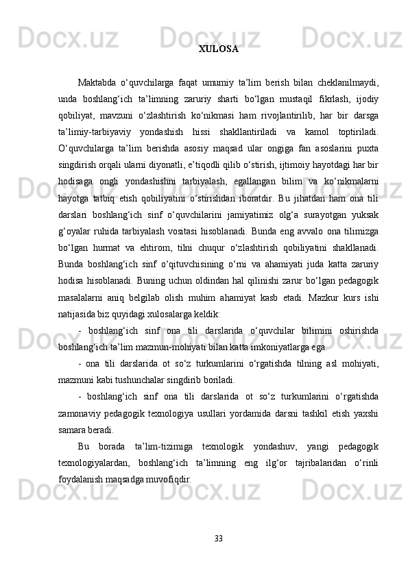 XULOSA
Maktabda   o‘quvchilarga   faqat   umumiy   ta’lim   berish   bilan   cheklanilmaydi,
unda   boshlang‘ich   ta’limning   zaruriy   sharti   bo‘lgan   mustaqil   fikrlash,   ijodiy
qobiliyat,   mavzuni   o‘zlashtirish   ko‘nikmasi   ham   rivojlantirilib,   har   bir   darsga
ta’limiy-tarbiyaviy   yondashish   hissi   shakllantiriladi   va   kamol   toptiriladi.
O‘quvchilarga   ta’lim   berishda   asosiy   maqsad   ular   ongiga   fan   asoslarini   puxta
singdirish orqali ularni diyonatli, e’tiqodli qilib o‘stirish, ijtimoiy hayotdagi har bir
hodisaga   ongli   yondashishni   tarbiyalash,   egallangan   bilim   va   ko‘nikmalarni
hayotga   tatbiq   etish   qobiliyatini   o‘stirishdan   iboratdir.   Bu   jihatdan   ham   ona   tili
darslari   boshlang‘ich   sinf   o‘quvchilarini   jamiyatimiz   olg‘a   surayotgan   yuksak
g‘oyalar   ruhida   tarbiyalash   vositasi   hisoblanadi.   Bunda   eng   avvalo   ona   tilimizga
bo‘lgan   hurmat   va   ehtirom,   tilni   chuqur   o‘zlashtirish   qobiliyatini   shakllanadi.
Bunda   boshlang‘ich   sinf   o‘qituvchisining   o‘rni   va   ahamiyati   juda   katta   zaruriy
hodisa   hisoblanadi.   Buning   uchun  oldindan   hal   qilinishi   zarur   bo‘lgan  pedagogik
masalalarni   aniq   belgilab   olish   muhim   ahamiyat   kasb   etadi.   Mazkur   kurs   ishi
natijasida biz quyidagi xulosalarga keldik: 
-   boshlang‘ich   sinf   ona   tili   darslarida   o‘quvchilar   bilimini   oshirishda
boshlang‘ich ta’lim mazmun-mohiyati bilan katta imkoniyatlarga ega. 
-   ona   tili   darslarida   ot   so‘z   turkumlarini   o‘rgatishda   tilning   asl   mohiyati,
mazmuni kabi tushunchalar singdirib boriladi. 
-   boshlang‘ich   sinf   ona   tili   darslarida   ot   so‘z   turkumlarini   o‘rgatishda
zamonaviy   pedagogik   texnologiya   usullari   yordamida   darsni   tashkil   etish   yaxshi
samara beradi. 
Bu   borada   ta’lim-tizimiga   texnologik   yondashuv,   yangi   pedagogik
texnologiyalardan,   boshlang‘ich   ta’limning   eng   ilg‘or   tajribalaridan   o‘rinli
foydalanish maqsadga muvofiqdir. 
33 