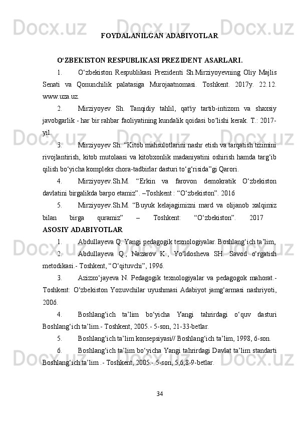 FOYDALANILGAN ADABIYOTLAR
O‘ZBEKISTON RESPUBLIKASI PREZIDENT ASARLARI.  
1. O‘zbekiston   Respublikasi   Prezidenti   Sh.Mirziyoyevning   Oliy   Majlis
Senati   va   Qonunchilik   palatasiga   Murojaatnomasi.   Toshkent.   2017y.   22.12.
www.uza.uz. 
2. Mirziyoyev   Sh.   Tanqidiy   tahlil,   qat'iy   tartib-intizom   va   shaxsiy
javobgarlik - har bir rahbar faoliyatining kundalik qoidasi bo lishi kerak. T.: 2017-ʻ
yil. 
3. Mirziyoyev Sh. “Kitob mahsulotlarini nashr etish va tarqatish tizimini
rivojlantirish, kitob mutolaasi  va kitobxonlik madaniyatini oshirish hamda targ‘ib
qilish bo‘yicha kompleks chora-tadbirlar dasturi to‘g‘risida”gi Qarori. 
4. Mirziyoyev.Sh.M.   “Erkin   va   farovon   demokratik   O‘zbekiston
davlatini birgalikda barpo etamiz”. –Toshkent : “O‘zbekiston”. 2016 
5. Mirziyoyev.Sh.M.   “Buyuk   kelajagimizni   mard   va   olijanob   xalqimiz
bilan   birga   quramiz”   –   Toshkent:   “O‘zbekiston”.   2017  
ASOSIY ADABIYOTLAR  
1. Abdullayeva Q. Yangi pedagogik texnologiyalar. Boshlang‘ich ta’lim,
2. Abdullayeva   Q.,   Nazarov   K.,   Yo‘ldosheva   SH.   Savod   o‘rgatish
metodikasi.- Toshkent, “O‘qituvchi”, 1996. 
3. Azizxo‘jayeva   N.   Pedagogik   texnologiyalar   va   pedagogok   mahorat.-
Toshkent:   O‘zbekiston   Yozuvchilar   uyushmasi   Adabiyot   jamg‘armasi   nashriyoti,
2006. 
4. Boshlang‘ich   ta’lim   bo‘yicha   Yangi   tahrirdagi   o‘quv   dasturi
Boshlang‘ich ta’lim.- Toshkent, 2005.- 5-son, 21-33-betlar. 
5. Boshlang‘ich ta’lim konsepsiyasi// Boshlang‘ich ta’lim, 1998, 6-son. 
6. Boshlang‘ich ta’lim bo‘yicha Yangi tahrirdagi Davlat ta’lim standarti
Boshlang‘ich ta’lim .- Toshkent, 2005.- 5-son, 5,6,8-9-betlar. 
34