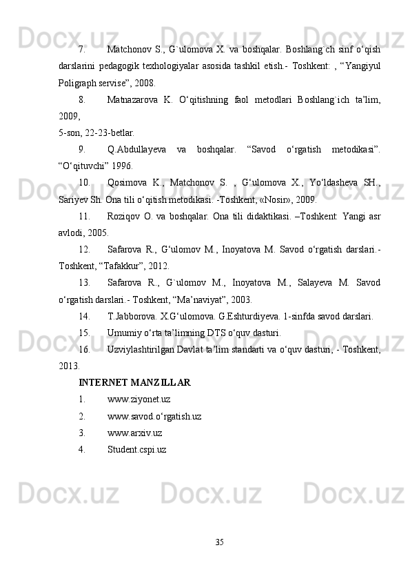 7. Matchonov   S.,   G`ulomova   X.   va   boshqalar.   Boshlang`ch   sinf   o‘qish
darslarini   pedagogik   texhologiyalar   asosida   tashkil   etish.-   Toshkent:   ,   “Yangiyul
Poligraph servise”, 2008. 
8. Matnazarova   K.   O‘qitishning   faol   metodlari   Boshlang`ich   ta’lim,
2009,  
5-son, 22-23-betlar. 
9. Q.Abdullayeva   va   boshqalar.   “Savod   o‘rgatish   metodikasi”.
“O‘qituvchi” 1996. 
10. Qosimova   K.,   Matchonov   S.   ,   G‘ulomova   X.,   Yo‘ldasheva   SH.,
Sariyev Sh. Ona tili o‘qitish metodikasi. -Toshkent, «Nosir», 2009. 
11. Roziqov   O.   va   boshqalar.   Ona   tili   didaktikasi.   –Toshkent:   Yangi   asr
avlodi, 2005. 
12. Safarova   R.,   G‘ulomov   M.,   Inoyatova   M.   Savod   o‘rgatish   darslari.-
Toshkent, “Tafakkur”, 2012. 
13. Safarova   R.,   G`ulomov   M.,   Inoyatova   M.,   Salayeva   M.   Savod
o‘rgatish darslari.- Toshkent, “Ma’naviyat”, 2003. 
14. T.Jabborova. X.G‘ulomova. G.Eshturdiyeva. 1-sinfda savod darslari. 
15. Umumiy o‘rta ta’limning DTS o‘quv dasturi. 
16. Uzviylashtirilgan Davlat ta’lim standarti va o‘quv dasturi, - Toshkent,
2013. 
INTERNET MANZILLAR  
1. www.ziyonet.uz 
2. www.savod.o‘rgatish.uz 
3. www.arxiv.uz 
4. Student.cspi.uz 
35 