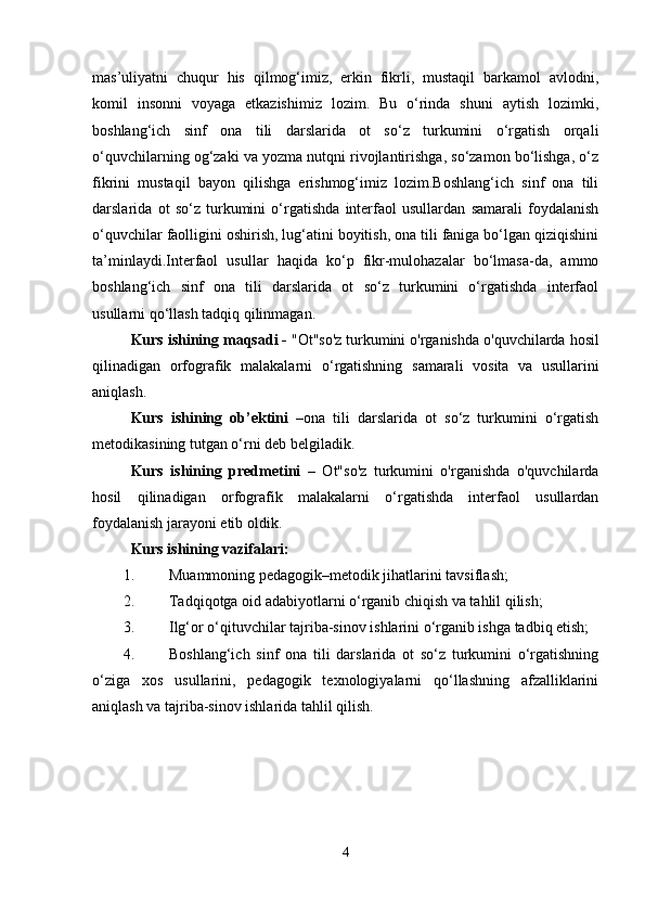 mas’uliyatni   chuqur   his   qilmog‘imiz,   erkin   fikrli,   mustaqil   barkamol   avlodni,
komil   insonni   voyaga   etkazishimiz   lozim.   Bu   o‘rinda   shuni   aytish   lozimki,
boshlang‘ich   sinf   ona   tili   darslarida   ot   so‘z   turkumini   o‘rgatish   orqali
o‘quvchilarning og‘zaki va yozma nutqni rivojlantirishga, so‘zamon bo‘lishga, o‘z
fikrini   mustaqil   bayon   qilishga   erishmog‘imiz   lozim.Boshlang‘ich   sinf   ona   tili
darslarida   ot   so‘z   turkumini   o‘rgatishda   interfaol   usullardan   samarali   foydalanish
o‘quvchilar faolligini oshirish, lug‘atini boyitish, ona tili faniga bo‘lgan qiziqishini
ta’minlaydi.Interfaol   usullar   haqida   ko‘p   fikr-mulohazalar   bo‘lmasa-da,   ammo
boshlang‘ich   sinf   ona   tili   darslarida   ot   so‘z   turkumini   o‘rgatishda   interfaol
usullarni qo‘llash tadqiq qilinmagan. 
Kurs   ishining   maqsadi  -  " Ot " so ' z   turkumini   o ' rganishda   o ' quvchilarda   hosil
qilinadigan   orfografik   malakalarni   o ‘ rgatishning   samarali   vosita   va   usullarini
aniqlash . 
Kurs   ishining   ob’ektini   –ona   tili   darslarida   ot   so‘z   turkumini   o‘rgatish
metodikasining tutgan o‘rni deb belgiladik. 
Kurs   ishining   predmetini   –   Ot"so'z   turkumini   o'rganishda   o'quvchilarda
hosil   qilinadigan   orfografik   malakalarni   o‘rgatishda   interfaol   usullardan
foydalanish jarayoni etib oldik. 
Kurs ishining vazifalari: 
1. Muammoning pedagogik–metodik jihatlarini tavsiflash; 
2. Tadqiqotga oid adabiyotlarni o‘rganib chiqish va tahlil qilish; 
3. Ilg‘or o‘qituvchilar tajriba-sinov ishlarini o‘rganib ishga tadbiq etish; 
4. Boshlang‘ich   sinf   ona   tili   darslarida   ot   so‘z   turkumini   o‘rgatishning
o‘ziga   xos   usullarini,   pedagogik   texnologiyalarni   qo‘llashning   afzalliklarini
aniqlash va tajriba-sinov ishlarida tahlil qilish.
4