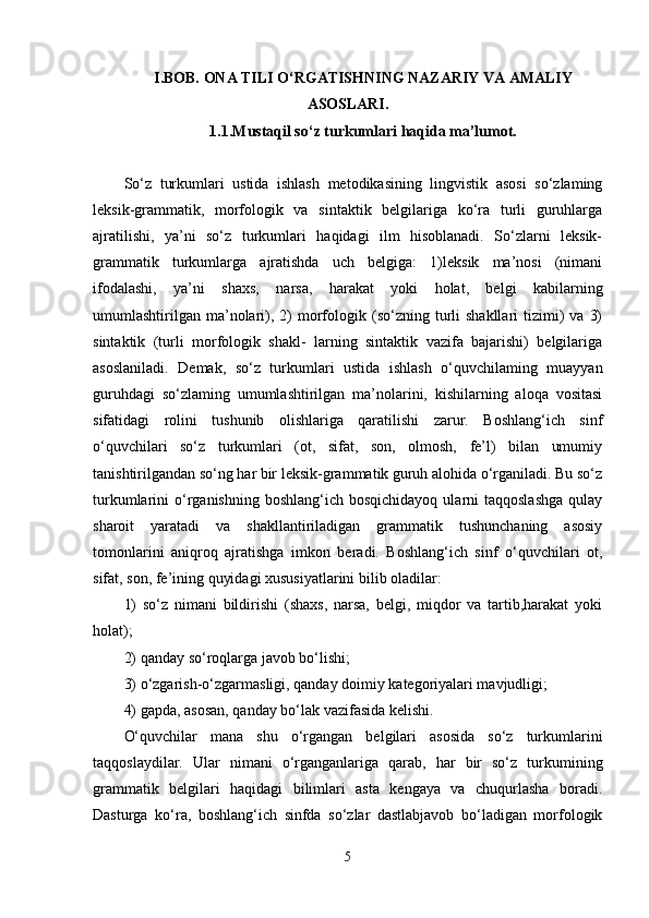 I.BOB. ONA TILI O‘RGATISHNING NAZARIY VA AMALIY
ASOSLARI.
1.1.Mustaqil so‘z turkumlari haqida ma’lumot.
So‘z   turkumlari   ustida   ishlash   metodikasining   lingvistik   asosi   so‘zlaming
leksik-grammatik,   morfologik   va   sintaktik   belgilariga   ko‘ra   turli   guruhlarga
ajratilishi,   ya’ni   so‘z   turkumlari   haqidagi   ilm   hisoblanadi.   So‘zlarni   leksik-
grammatik   turkumlarga   ajratishda   uch   belgiga:   1)leksik   ma’nosi   (nimani
ifodalashi,   ya’ni   shaxs,   narsa,   harakat   yoki   holat,   belgi   kabilarning
umumlashtirilgan   ma’nolari),  2)  morfologik  (so‘zning  turli  shakllari  tizimi)   va  3)
sintaktik   (turli   morfologik   shakl-   larning   sintaktik   vazifa   bajarishi)   belgilariga
asoslaniladi.   Demak,   so‘z   turkumlari   ustida   ishlash   o‘quvchilaming   muayyan
guruhdagi   so‘zlaming   umumlashtirilgan   ma’nolarini,   kishilarning   aloqa   vositasi
sifatidagi   rolini   tushunib   olishlariga   qaratilishi   zarur.   Boshlang‘ich   sinf
o‘quvchilari   so‘z   turkumlari   (ot,   sifat,   son,   olmosh,   fe’l)   bilan   umumiy
tanishtirilgandan so‘ng har bir leksik-grammatik guruh alohida o‘rganiladi. Bu so‘z
turkumlarini  o‘rganishning  boshlang‘ich  bosqichidayoq  ularni  taqqoslashga  qulay
sharoit   yaratadi   va   shakllantiriladigan   grammatik   tushunchaning   asosiy
tomonlarini   aniqroq   ajratishga   imkon   beradi.   Boshlang‘ich   sinf   o‘quvchilari   ot,
sifat, son, fe’ining quyidagi xususiyatlarini bilib oladilar: 
1)   so‘z   nimani   bildirishi   (shaxs,   narsa,   belgi,   miqdor   va   tartib,harakat   yoki
holat); 
2) qanday so‘roqlarga javob bo‘lishi; 
3) o‘zgarish-o‘zgarmasligi, qanday doimiy kategoriyalari mavjudligi; 
4) gapda, asosan, qanday bo‘lak vazifasida kelishi. 
O‘quvchilar   mana   shu   o‘rgangan   belgilari   asosida   so‘z   turkumlarini
taqqoslaydilar.   Ular   nimani   o‘rganganlariga   qarab,   har   bir   so‘z   turkumining
grammatik   belgilari   haqidagi   bilimlari   asta   kengaya   va   chuqurlasha   boradi.
Dasturga   ko‘ra,   boshlang‘ich   sinfda   so‘zlar   dastlabjavob   bo‘ladigan   morfologik
5 