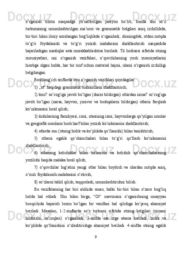 o‘rganish   tizimi   maqsadga   yo‘naltirilgan   jarayon   bo‘lib,   bunda   shu   so‘z
turkumining   umumlashtirilgan   ma’nosi   va   grammatik   belgilari   aniq   izchillikda,
bir-biri  bilan ilmiy asoslangan  bog‘liqlikda o‘rganiladi, shuningdek, otdan nutqda
to‘g‘ri   foydalanish   va   to‘g‘ri   yozish   malakasini   shakllantirish   maqsadida
bajariladigan mashqlar asta murakkablashtira boriladi. Til hodisasi  sifatida otning
xususiyatlari,   uni   o‘rganish   vazifalari,   o‘quvchilaming   yosh   xususiyatlarini
hisobga olgan holda,  har  bir  sinf  uchun material  hajmi, ulami  o‘rganish izchilligi
belgilangan.
Boshlang‘ich sinflarda otni o‘rganish vazifalari quyidagilar: 
1) ,,ot“ haqidagi grammatik tushunchani shakllantirish; 
2) kim? so‘rog‘iga javob bo‘lgan (shaxs bildirgan) otlardan nima? so‘rog‘iga
javob   bo‘lgan   (narsa,   hayvon,   jonivor   va   boshqalarni   bildirgan)   otlarni   farqlash
ko‘nikmasini hosil qilish; 
3) kishilarning familiyasi, ismi, otasining ismi, hayvonlarga qo‘yilgan nomlar
va geografik nomlami bosh harf bilan yozish ko‘nikmasini shakllantirish; 
4) otlarda son (otning birlik va ko‘plikda qo‘llanishi) bilan tanishtirish; 
5)   otlarni   egalik   qo‘shimchalari   bilan   to‘g‘ri   qo‘llash   ko‘nikmasini
shakllantirish; 
6)   otlaming   kelishiklar   bilan   turlanishi   va   kelishik   qo‘shimchalarining
yozilishi haqida malaka hosil qilish; 
7)   o‘quvchilar   lug‘atini   yangi   otlar   bilan   boyitish   va   ulardan   nutqda   aniq,
o‘rinli foydalanish malakasini o‘stirish; 
8) so‘zlarni tahlil qilish, taqqoslash, umumlashtirishni bilish. 
Bu   vazifalarning   har   biri   alohida   emas,   balki   bir-biri   bilan   o‘zaro   bog‘liq
holda   hal   etiladi.   Shu   bilan   birga,   “Ot”   mavzusini   o‘rganishning   muayyan
bosqichida   bajarish   lozim   bo‘lgan   bir   vazifani   hal   qilishga   ko‘proq   ahamiyat
beriladi.   Masalan,   1-2-sinflarda   so‘z   turkumi   sifatida   otning   belgilari   (nimani
bildirishi,   so‘roqlari)   o‘rganiladi,   3-sinfda   esa   otga   atama   beriladi,   birlik   va
ko‘plikda   qo‘llanishini   o‘zlashtirishga   ahamiyat   beriladi.   4-sinfda   otning   egalik
9 