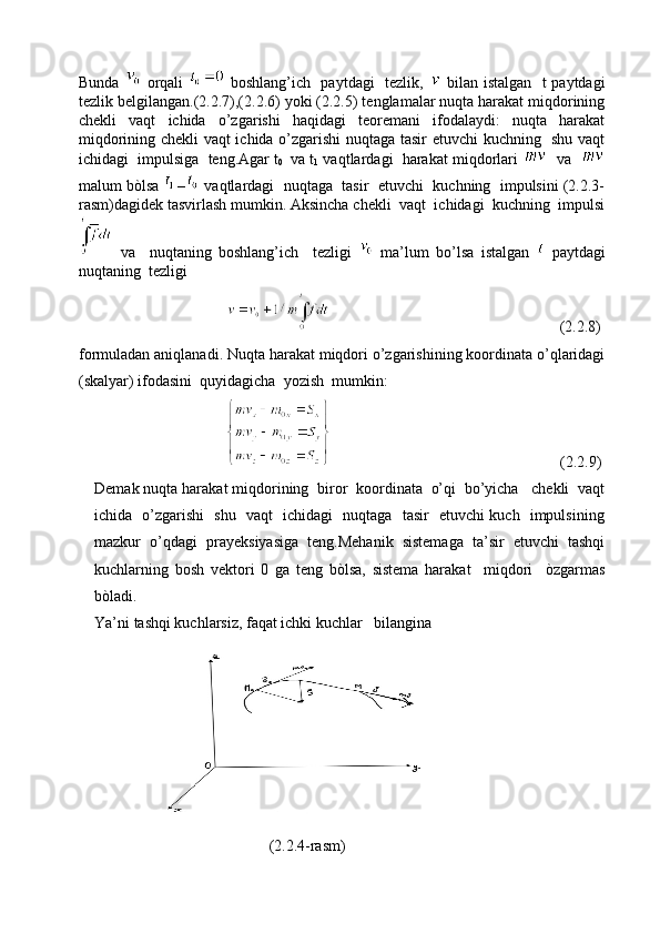 Bunda     orqali     boshlang’ich   paytdagi   tezlik,     bilan istalgan   t paytdagi
tezlik belgilangan.(2.2.7),(2.2.6) yoki (2.2.5) tenglamalar nuqta harakat miqdorining
chekli   vaqt   ichida   o’zgarishi   haqidagi   teoremani   ifodalaydi:   nuqta   harakat
miqdorining chekli vaqt ichida o’zgarishi nuqtaga tasir etuvchi kuchning   shu vaqt
ichidagi  impulsiga  teng.Agar t
0    va t
1  vaqtlardagi  harakat miqdorlari     va   
malum bòlsa 
  –  vaqtlardagi  nuqtaga  tasir  etuvchi  kuchning  impulsini (2.2.3-
rasm)dagidek tasvirlash mumkin. Aksincha chekli  vaqt  ichidagi  kuchning  impulsi
  va     nuqtaning   boshlang’ich     tezligi     ma’lum   bo’lsa   istalgan     paytdagi
nuqtaning  tezligi  
                                                                                              (2.2.8)
formuladan aniqlanadi. Nuqta harakat miqdori o’zgarishining koordinata o’qlaridagi
(skalyar) ifodasini  quyidagicha  yozish  mumkin: 
                                                                                                  (2.2.9)
Demak nuqta harakat miqdorining  biror  koordinata  o’qi  bo’yicha   chekli  vaqt
ichida   o’zgarishi   shu   vaqt   ichidagi   nuqtaga   tasir   etuvchi kuch   impulsining
mazkur   o’qdagi   prayeksiyasiga   teng.Mehanik   sistemaga   ta’sir   etuvchi   tashqi
kuchlarning   bosh   vektori   0   ga   teng   bòlsa,   sistema   harakat     miqdori     òzgarmas
bòladi.  
Ya’ni tashqi kuchlarsiz, faqat ichki kuchlar   bilangina
                                                 (2.2.4-rasm) 