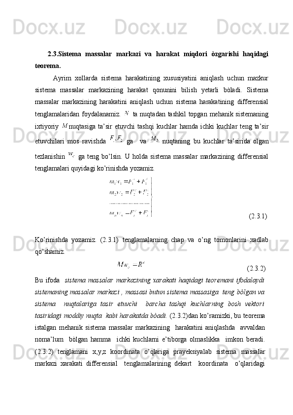   
      2.3.Sistema   massalar   markazi   va   harakat   miqdori   òzgarishi   haqidagi
teorema.
          Ayrim   xollarda   sistema   harakatining   xususiyatini   aniqlash   uchun   mazkur
sistema   massalar   markazining   harakat   qonunini   bilish   yetarli   bòladi.   Sistema
massalar   markazining   harakatini   aniqlash   uchun   sistema   harakatining   differensial
tenglamalaridan foydalanamiz.     ta nuqtadan tashkil  topgan mehanik sistemaning
ixtiyoriy   nuqtasiga   ta’sir   etuvchi   tashqi   kuchlar   hamda   ichki   kuchlar   teng   ta’sir
etuvchilari   mos   ravishda     ga     va     nuqtaning   bu   kuchlar   ta’sirida   olgan
tezlanishin     ga   teng   bo’lsin.   U   holda   sistema   massalar   markazining   differensial
tenglamalari quyidagi ko’rinishda yozamiz.
                                                                                                   (2.3.1)
Ko’rinishda   yozamiz.   (2.3.1)   tenglamalarning   chap   va   o’ng   tomonlarini   xadlab
qo’shamiz. 
                                                                                                       (2.3.2)
Bu   ifoda     sistema   massalar   markazining   xarakati   haqidagi   teoremani   ifodalaydi
sistemaning massalar markazi , massasi butun sistema massasiga   teng bòlgan va
sistema     nuqtalariga   tasir   etuvchi     barcha   tashqi   kuchlarning   bosh   vektori
tasiridagi moddiy nuqta  kabi harakatda bòadi.  (2.3.2)dan ko’ramizki, bu teorema
istalgan   mehanik   sistema   massalar   markazining     harakatini   aniqlashda     avvaldan
noma’lum     bòlgan   hamma     ichki   kuchlarni   e’tiborga   olmaslikka     imkon   beradi.
(2.3.2)   tenglamani   x,y,z   koordinata   o’qlariga   prayeksiyalab   sistema   massalar
markazi   xarakati   differensial     tenglamalarining   dekart     koordinata     o’qlaridagi 