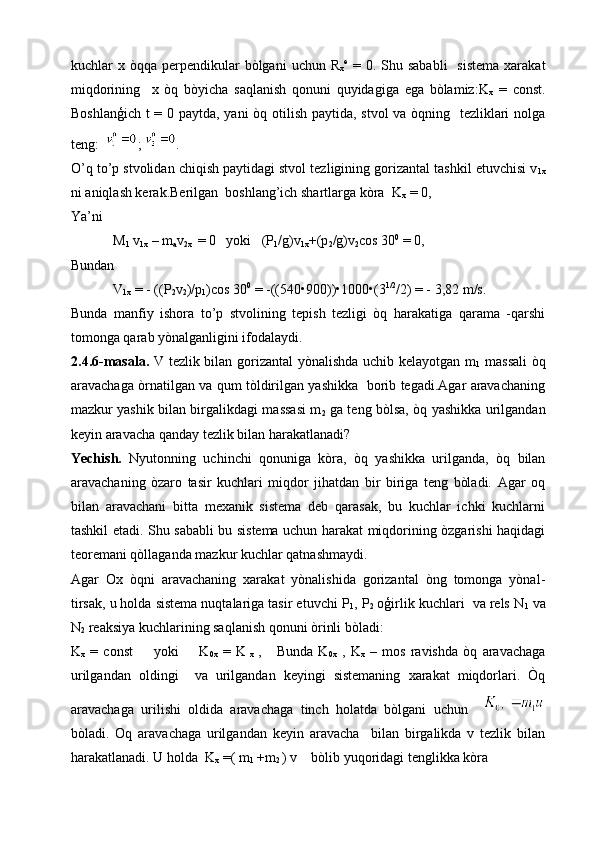 kuchlar  x  òqqa perpendikular  bòlgani   uchun R
x e
  =  0. Shu  sababli    sistema   xarakat
miqdorining     x   òq   bòyicha   saqlanish   qonuni   quyidagiga   ega   bòlamiz:K
x   =   const.
Boshlanģich t = 0 paytda, yani  òq otilish paytida, stvol  va òqning   tezliklari  nolga
teng:   ;  .
O’q to’p stvolidan chiqish paytidagi stvol tezligining gorizantal tashkil etuvchisi v
1x
ni aniqlash kerak.Berilgan  boshlang’ich shartlarga kòra  K
x  = 0,
Ya’ni
        M
1  v
1x  – m
a v
2x   = 0   yoki   (P
1 /g)v
1x +(p
2 /g)v
2 cos 30 0
 = 0, 
Bundan 
        V
1x  = - ((P
2 v
2 )/p
1 )cos 30 0
 = -((540•900))•1000•(3 1/2
/2) = - 3,82 m/s.
Bunda   manfiy   ishora   to’p   stvolining   tepish   tezligi   òq   harakatiga   qarama   -qarshi
tomonga qarab yònalganligini ifodalaydi.
2.4.6-masala.   V tezlik bilan gorizantal  yònalishda uchib kelayotgan m
1   massali  òq
aravachaga òrnatilgan va qum tòldirilgan yashikka   borib tegadi.Agar aravachaning
mazkur yashik bilan birgalikdagi massasi m
2   ga teng bòlsa, òq yashikka urilgandan
keyin aravacha qanday tezlik bilan harakatlanadi?
Yechish.   Nyutonning   uchinchi   qonuniga   kòra,   òq   yashikka   urilganda,   òq   bilan
aravachaning   òzaro   tasir   kuchlari   miqdor   jihatdan   bir   biriga   teng   bòladi.   Agar   oq
bilan   aravachani   bitta   mexanik   sistema   deb   qarasak,   bu   kuchlar   ichki   kuchlarni
tashkil etadi. Shu sababli bu sistema uchun harakat miqdorining òzgarishi haqidagi
teoremani qòllaganda mazkur kuchlar qatnashmaydi.
Agar   Ox   òqni   aravachaning   xarakat   yònalishida   gorizantal   òng   tomonga   yònal-
tirsak, u holda sistema nuqtalariga tasir etuvchi P
1 , P
2  oģirlik kuchlari  va rels N
1  va
N
2  reaksiya kuchlarining saqlanish qonuni òrinli bòladi:
K
x   =   const         yoki         K
0x   =   K
  x   ,       Bunda   K
0x   ,   K
x   –   mos   ravishda   òq   aravachaga
urilgandan   oldingi     va   urilgandan   keyingi   sistemaning   xarakat   miqdorlari.   Òq
aravachaga   urilishi   oldida   aravachaga   tinch   holatda   bòlgani   uchun    
bòladi.   Oq   aravachaga   urilgandan   keyin   aravacha     bilan   birgalikda   v   tezlik   bilan
harakatlanadi. U holda  K
x  =( m
1  +m
2  ) v    bòlib yuqoridagi tenglikka kòra     
