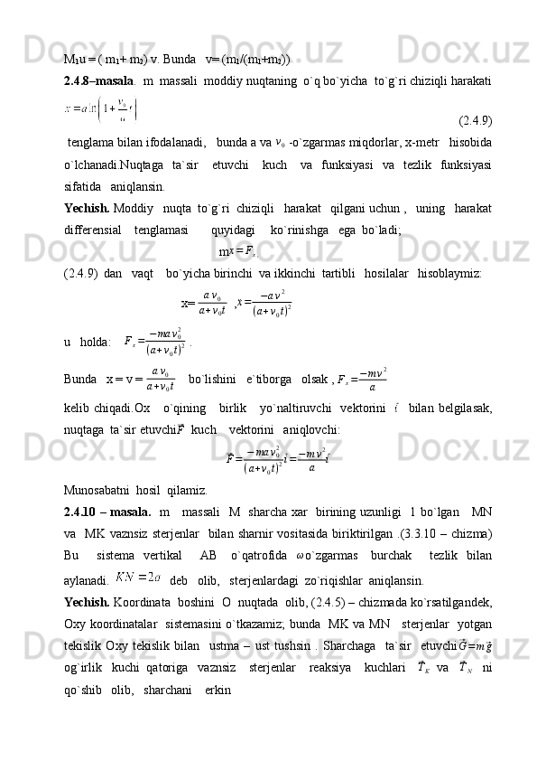 M
1 u = ( m
1 + m
2 ) v. Bunda   v= (m
1 /(m
1 +m
2 ))
2.4.8–masala .  m  massali  moddiy nuqtaning  o`q bo`yicha  to`g`ri chiziqli harakati
                                                                                                     (2.4.9)
 tenglama bilan ifodalanadi,   bunda a va v0  -o`zgarmas miqdorlar, x-metr   hisobida
o`lchanadi.Nuqtaga    ta`sir       etuvchi       kuch      va    funksiyasi     va    tezlik    funksiyasi
sifatida   aniqlansin.
Yechish.  Moddiy   nuqta  to`g`ri  chiziqli   harakat   qilgani uchun ,   uning   harakat
differensial    tenglamasi       quyidagi     ko`rinishga   ega  bo`ladi;
                                             m ¨x = F
x ,
(2.4.9)  dan   vaqt    bo`yicha birinchi  va ikkinchi  tartibli   hosilalar   hisoblaymiz:
                                 x=  a v
0
a + v
0 t   , ¨x = − a v 2
( a + v
0 t ) 2
u   holda:     F
x = − ma v
02
( a + v
0 t ) 2  .
Bunda   x = v =  a v
0
a + v
0 t     bo`lishini   e`tiborga   olsak ,   F
x = − m v 2
a
kelib  chiqadi.Ox      o`qining      birlik      yo`naltiruvchi     vektorini    	
⃗ i
    bilan  belgilasak,
nuqtaga  ta`sir etuvchi	
⃗F   kuch    vektorini   aniqlovchi:	
⃗
F = − ma v
02
( a + v
0 t ) 2	⃗ i = − m v 2
a	⃗ i
Munosabatni  hosil  qilamiz.
2.4.10 – masala.    m     massali    M   sharcha xar   birining uzunligi   1 bo`lgan     MN
va    MK   vaznsiz  sterjenlar    bilan  sharnir  vositasida  biriktirilgan  .(3.3.10  –  chizma)
Bu        sistema    vertikal         AB      o`qatrofida    	
ω o`zgarmas       burchak         tezlik    bilan
aylanadi.    deb   olib,   sterjenlardagi  zo`riqishlar  aniqlansin.
Yechish.  Koordinata  boshini  O  nuqtada  olib, (2.4.5) – chizmada ko`rsatilgandek,
Oxy koordinatalar   sistemasini  o`tkazamiz; bunda   MK va MN     sterjenlar   yotgan
tekislik   Oxy   tekislik   bilan     ustma   –   ust   tushsin   .   Sharchaga     ta`sir     etuvchi	
⃗G=m	⃗g
og`irlik   kuchi  qatoriga   vaznsiz    sterjenlar    reaksiya    kuchlari   	
⃗TK   va   	⃗TN    ni
qo`shib   olib,   sharchani    erkin     