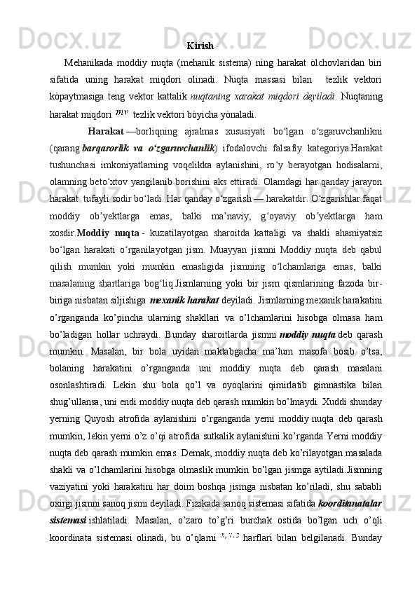                                                         Kirish
Mehanikada   moddiy   nuqta   (mehanik   sistema)   ning   harakat   òlchovlaridan   biri
sifatida   uning   harakat   miqdori   olinadi.   Nuqta   massasi   bilan     tezlik   vektori
kòpaytmasiga   teng   vektor   kattalik   nuqtaning   xarakat   miqdori   deyiladi .   Nuqtaning
harakat miqdori    tezlik vektori bòyicha yònaladi.
          Harakat   —borliqning   ajralmas   xususiyati   bo lgan   o zgaruvchanlikniʻ ʻ
(qarang   barqarorlik   va   o zgaruvchanlik	
ʻ )   ifodalovchi   falsafiy   kategoriya.Harakat
tushunchasi   imkoniyatlarning   voqelikka   aylanishini,   ro y   berayotgan   hodisalarni,	
ʻ
olamning beto xtov yangilanib borishini aks ettiradi. Olamdagi har qanday jarayon	
ʻ
harakat  tufayli sodir bo ladi. Har qanday o zgarish — harakatdir. O zgarishlar faqat	
ʻ ʻ ʻ
moddiy   ob yektlarga   emas,   balki   ma naviy,   g oyaviy   ob yektlarga   ham	
ʼ ʼ ʻ ʼ
xosdir . Moddiy   nuqta   -   kuzatilayotgan   sharoitda   kattaligi   va   shakli   ahamiyatsiz
bo lgan   harakati   o rganilayotgan   jism.   Muayyan   jismni   Moddiy   nuqta   deb   qabul	
ʻ ʻ
qilish   mumkin   yoki   mumkin   emasligida   jismning   o lchamlariga   emas,   balki	
ʻ
masalaning   shartlariga   bog liq.	
ʻ Jismlarning   yoki   bir   jism   qismlarining   fazoda   bir-
biriga nisbatan siljishiga   mexanik harakat   deyiladi. Jismlarning mexanik harakatini
o’rganganda   ko’pincha   ularning   shakllari   va   o’lchamlarini   hisobga   olmasa   ham
bo’ladigan   hollar   uchraydi.   Bunday   sharoitlarda   jismni   moddiy   nuqta   deb   qarash
mumkin.   Masalan,   bir   bola   uyidan   maktabgacha   ma’lum   masofa   bosib   o’tsa,
bolaning   harakatini   o’rganganda   uni   moddiy   nuqta   deb   qarash   masalani
osonlashtiradi.   Lekin   shu   bola   qo’l   va   oyoqlarini   qimirlatib   gimnastika   bilan
shug’ullansa, uni endi moddiy nuqta deb qarash mumkin bo’lmaydi. Xuddi shunday
yerning   Quyosh   atrofida   aylanishini   o’rganganda   yerni   moddiy   nuqta   deb   qarash
mumkin, lekin yerni o’z o’qi atrofida sutkalik aylanishini ko’rganda Yerni moddiy
nuqta deb qarash mumkin emas. Demak, moddiy nuqta deb ko’rilayotgan masalada
shakli va o’lchamlarini hisobga olmaslik mumkin bo’lgan jismga aytiladi.Jismning
vaziyatini   yoki   harakatini   har   doim   boshqa   jismga   nisbatan   ko’riladi,   shu   sababli
oxirgi jismni sanoq jismi deyiladi. Fizikada sanoq sistemasi sifatida   koorditanatalar
sistemasi   ishlatiladi.   Masalan,   o’zaro   to’g’ri   burchak   ostida   bo’lgan   uch   o’qli
koordinata   sistemasi   olinadi,   bu   o’qlarni     harflari   bilan   belgilanadi.   Bunday 