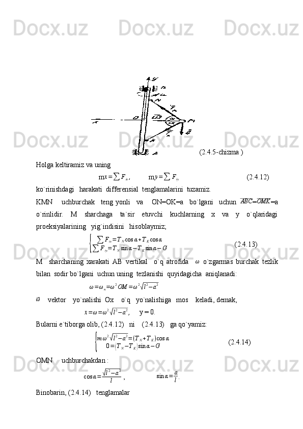   (2.4.5-chizma )
Holga keltiramiz va uning
                               m
¨x =
∑ F
ix ,
          m
¨y =
∑ F
iy                                       (2.4.12)
ko`rinishdagi   harakati  differensial  tenglamalarini  tuzamiz.
KMN       uchburchak     teng   yonli     va       ON=OK=a     bo`lgani     uchun   ABC
= OMK
=a
o`rinlidir.   M   sharchaga   ta`sir   etuvchi   kuchlarning   x   va   y   o`qlaridagi
proeksiyalarining   yig`indisini   hisoblaymiz;
                          { ∑ F
ix = T
N cos α + T
K cos α
∑ F
iy = T
N sin α − T
K sin α − G                                       (2.4.13)
M     sharchaning   xarakati   AB   vertikal     o`q   atrofida     ω
  o`zgarmas   burchak   tezlik
bilan  sodir bo`lgani  uchun uning  tezlanishi  quyidagicha  aniqlanadi:
                           ω = ω
n = ω 2
OM = ω 2	
√
l 2
− a 2	
⃗
ω
    vektor    yo`nalishi  Ox    o`q   yo`nalishiga   mos    keladi, demak,
                       
¨x = ω = ω 2	
√
l 2
− a 2
,      y = 0.
Bularni e`tiborga olib, (2.4.12)   ni    (2.4.13)   ga qo`yamiz:
                             	
{ m ω 2	
√
l 2
− a 2
= ( T
N + T
K ) cos α
0 =	
( T
N − T
K	) sin α − G                                  (2.4.14)
OMN     uchburchakdan :
                            cos α =	
√ l 2
− a 2
l  ,                  	sin	α=	a
l .
Binobarin, (2.4.14)   tenglamalar 