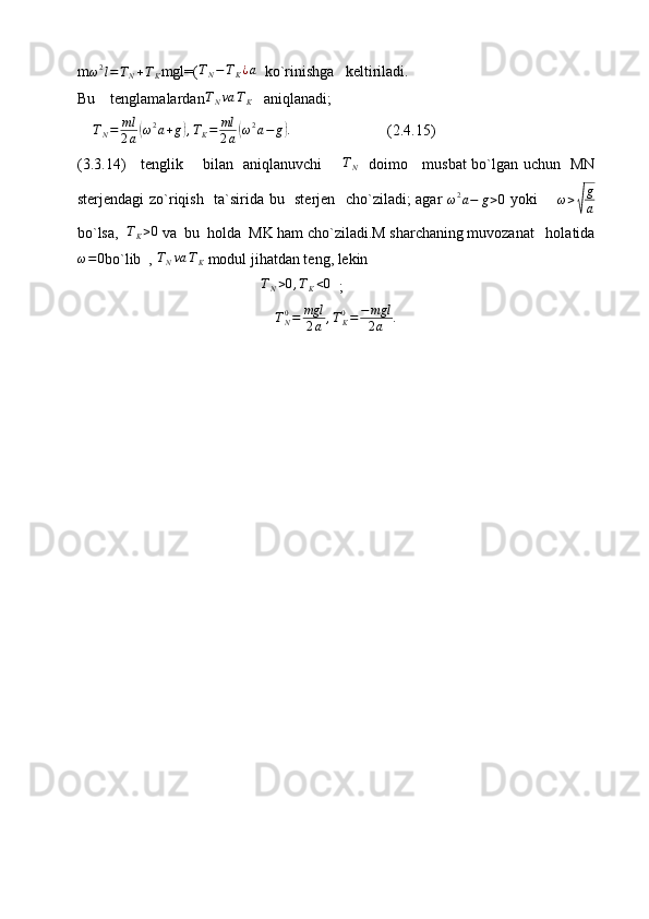 m ω 2
l = T
N + T
K mgl=(TN−TK¿a   ko`rinishga   keltiriladi. 
Bu    tenglamalardan	
TNva	TK    aniqlanadi;
T
N = ml
2 a	
( ω 2
a + g	) , T
K = ml
2 a	( ω 2
a − g	) .
                         (2.4.15)             
(3.3.14)     tenglik       bilan   aniqlanuvchi       	
TN    doimo     musbat bo`lgan uchun   MN
sterjendagi zo`riqish   ta`sirida bu   sterjen   cho`ziladi; agar  	
ω2a−	g>0   yoki        ω >	√ g
a
bo`lsa,  	
TK>0  va  bu  holda  MK ham cho`ziladi.M sharchaning muvozanat   holatida	
ω=0
bo`lib  , 	TNva	TK  modul jihatdan teng, lekin   
                                                 T
N > 0 , T
K < 0
  ;
T
N0
= mgl
2 a , T
K0
= − mgl
2 a .
                                             