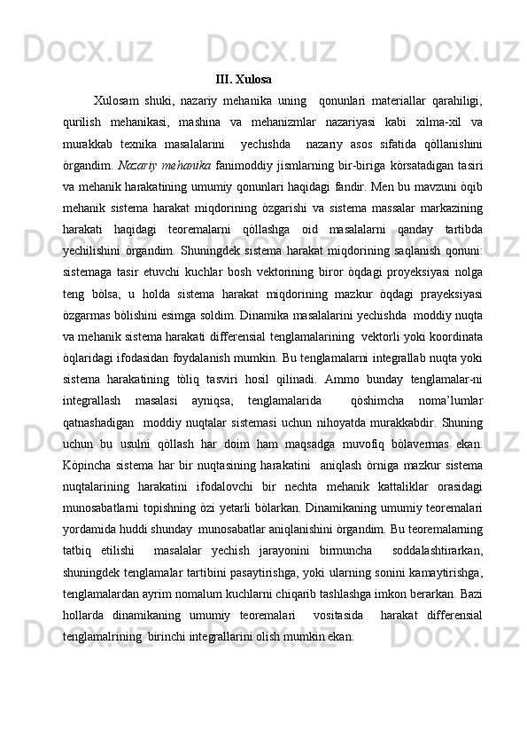                                                  III. Xulosa
          Xulosam   shuki,   nazariy   mehanika   uning     qonunlari   materiallar   qarahiligi,
qurilish   mehanikasi,   mashina   va   mehanizmlar   nazariyasi   kabi   xilma-xil   va
murakkab   texnika   masalalarini     yechishda     nazariy   asos   sifatida   qòllanishini
òrgandim.   Nazariy   mehanika   fanimoddiy   jismlarning   bir-biriga   kòrsatadigan   tasiri
va mehanik harakatining umumiy qonunlari haqidagi fandir. Men bu mavzuni òqib
mehanik   sistema   harakat   miqdorining   òzgarishi   va   sistema   massalar   markazining
harakati   haqidagi   teoremalarni   qòllashga   oid   masalalarni   qanday   tartibda
yechilishini   òrgandim.   Shuningdek   sistema   harakat   miqdorining   saqlanish   qonuni:
sistemaga   tasir   etuvchi   kuchlar   bosh   vektorining   biror   òqdagi   proyeksiyasi   nolga
teng   bòlsa,   u   holda   sistema   harakat   miqdorining   mazkur   òqdagi   prayeksiyasi
òzgarmas bòlishini esimga soldim. Dinamika masalalarini yechishda  moddiy nuqta
va mehanik sistema harakati differensial tenglamalarining   vektorli yoki koordinata
òqlaridagi ifodasidan foydalanish mumkin. Bu tenglamalarni integrallab nuqta yoki
sistema   harakatining   tòliq   tasviri   hosil   qilinadi.   Ammo   bunday   tenglamalar-ni
integrallash   masalasi   ayniqsa,   tenglamalarida     qòshimcha   noma’lumlar
qatnashadigan     moddiy   nuqtalar   sistemasi   uchun   nihoyatda   murakkabdir.   Shuning
uchun   bu   usulni   qòllash   har   doim   ham   maqsadga   muvofiq   bòlavermas   ekan.
Kòpincha   sistema   har   bir   nuqtasining   harakatini     aniqlash   òrniga   mazkur   sistema
nuqtalarining   harakatini   ifodalovchi   bir   nechta   mehanik   kattaliklar   orasidagi
munosabatlarni topishning òzi yetarli bòlarkan. Dinamikaning umumiy teoremalari
yordamida huddi shunday  munosabatlar aniqlanishini òrgandim. Bu teoremalarning
tatbiq   etilishi     masalalar   yechish   jarayonini   birmuncha     soddalashtirarkan,
shuningdek tenglamalar  tartibini pasaytirishga, yoki  ularning sonini  kamaytirishga,
tenglamalardan ayrim nomalum kuchlarni chiqarib tashlashga imkon berarkan. Bazi
hollarda   dinamikaning   umumiy   teoremalari     vositasida     harakat   differensial
tenglamalrining  birinchi integrallarini olish mumkin ekan.  