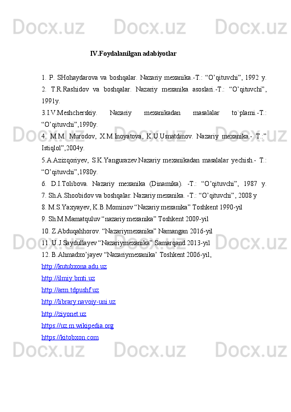                                                                                                         
                      IV.Foydalanilgan adabiyotlar
1.   P.   SHohaydarova   va   boshqalar.   Nazariy   mexanika.-T.:   “O’qituvchi”,   1992   y.
2.   T.R.Rashidov   va   boshqalar.   Nazariy   mexanika   asoslari.-T.:   “O’qituvchi”,
1991y.
3.I.V.Meshcherskiy.   Nazariy   mexanikadan   masalalar   to`plami.-T.:
“O’qituvchi”,1990y.
4.   M.M.   Murodov,   X.M.Inoyatova,   K.U.Usnatdinov.   Nazariy   mexanika.-   T.:”
Istiqlol”,2004y.
5.A.Azizqoriyev,   S.K.Yangurazev.Nazariy   mexanikadan   masalalar   yechish.-   T.:
“O’qituvchi”,1980y.
6.   D.I.Tolibova.   Nazariy   mexanika   (Dinamika).   -T.:   “O’qituvchi”,   1987   y.
7. Sh.A.Shoobidov va boshqalar. Nazariy mexanika. -T.: “O’qituvchi”, 2008 y
8. M.S.Yaxyayev, K.B.Mominov “Nazariy mexanika” Toshkent 1990-yil
9. Sh.M.Mamatquluv “nazariy mexanika” Toshkent 2009-yil
10. Z.Abduqahhorov. “Nazariymexanika” Namangan 2016-yil
11. U.J.Saydullayev “Nazariymexanika” Samarqand 2013-yil
12. B.Ahmadxo’jayev “Nazariymexanika’ Toshkent 2006-yil , 
http://kutubxona.adu.uz
http://ilmiy.bmti.uz
http://arm.tdpushf.uz
http://library.navoiy-uni.uz
http://ziyonet.uz
https://uz.m.wikipedia.org
https://kitobxon.com 