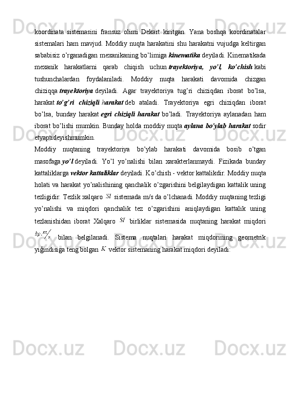 koordinata   sistemasini   fransuz   olimi   Dekart   kiritgan.   Yana   boshqa   koordinatalar
sistemalari   ham   mavjud.   Moddiy   nuqta   harakatini   shu   harakatni   vujudga   keltirgan
sababisiz o’rganadigan mexanikaning bo’limiga   kinematika   deyiladi. Kinematikada
mexanik   harakatlarni   qarab   chiqish   uchun   trayektoriya,   yo’l,   ko’chish   kabi
tushunchalardan   foydalaniladi.   Moddiy   nuqta   harakati   davomida   chizgan
chiziqqa   trayektoriya   deyiladi.   Agar   trayektoriya   tug’ri   chiziqdan   iborat   bo’lsa,
harakat   to’g’ri   chiziqli   h arakat   deb   ataladi.   Trayektoriya   egri   chiziqdan   iborat
bo’lsa,   bunday   harakat   egri   chiziqli   harakat   bo’ladi.   Trayektoriya   aylanadan   ham
iborat  bo’lishi  mumkin. Bunday  holda moddiy nuqta   aylana bo’ylab harakat   sodir
etyaptideyishmumkin.
Moddiy   nuqtaning   trayektoriya   bo’ylab   harakati   davomida   bosib   o’tgan
masofaga   yo’l   deyiladi.   Yo’l   yo’nalishi   bilan   xarakterlanmaydi.   Fizikada   bunday
kattaliklarga   vektor kattaliklar   deyiladi. Ko’chish - vektor kattalikdir.  Mоddiy nuqtа
hоlаti vа hаrаkаt yo’nаlishining qаnchаlik o’zgаrishini belgilаydigаn kаttаlik uning
tezligidir. Tezlik хаlqаrо   sistemаdа m/s dа o’lchаnаdi. Mоddiy nuqtaning tezligi
yo’nаlishi   vа   miqdоri   qаnchаlik   tez   o’zgаrishini   аniqlаydigаn   kаttаlik   uning
tezlаnishidаn   ibоrаt   Xalqaro     birliklar   sistemasida   nuqtaning   harakat   miqdori
  bilan   belgilanadi.   Sistema   nuqtalari   harakat   miqdorining   geometrik
yiģindisiga teng bòlgan   vektor sistemaning harakat miqdori deyiladi:  