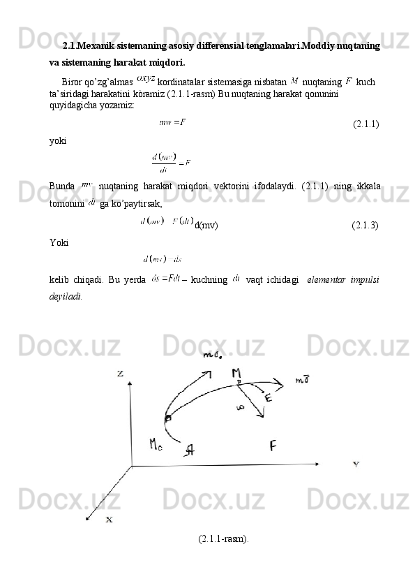      2.1.Mexanik sistemaning asosiy differensial tenglamalari.Moddiy nuqtaning
va sistemaning harakat miqdori.
     Biror qo’zg’almas  kordinatalar sistemasiga nisbatan   nuqtaning   kuch 
ta’siridagi harakatini kòramiz (2.1.1-rasm) Bu nuqtaning harakat qonunini 
quyidagicha yozamiz:
                                                                                                            (2.1. 1 )
yoki                         
                                                                                               
Bunda     nuqtaning   harakat   miqdori   vektorini   ifodalaydi.   (2.1. 1 )   ning   ikkala
tomonini   ga ko’paytirsak, 
                                  d(mv)                                                       (2.1. 3 )
Yoki
                                    
kelib   chiqadi.   Bu   yerda   –   kuchning     vaqt   ichidagi     elementar   impulsi
deyiladi.
                                                         (2.1. 1 -rasm). 