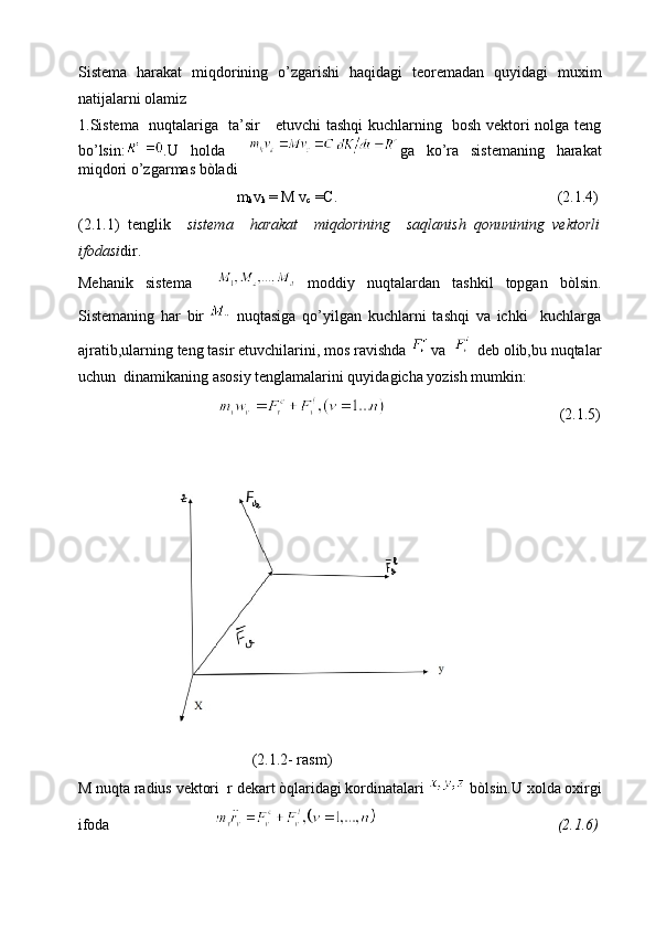 Sistema   harakat   miqdorining   o’zgarishi   haqidagi   teoremadan   quyidagi   muxim
natijalarni olamiz
1.Sistema   nuqtalariga   ta’sir     etuvchi tashqi kuchlarning   bosh vektori nolga teng
bo’lsin: .U   holda     ga   ko’ra   sistemaning   harakat
miqdori o’zgarmas bòladi 
                                         m
k v
k  = M v
c  =C.                                                         (2.1.4)
(2.1.1)   tenglik     sistema     harakat     miqdorining     saqlanish   qonunining   vektorli
ifodasi dir.
Mehanik   sistema       moddiy   nuqtalardan   tashkil   topgan   bòlsin.
Sistemaning   har   bir
    nuqtasiga   qo’yilgan   kuchlarni   tashqi   va   ichki     kuchlarga
ajratib,ularning teng tasir etuvchilarini, mos ravishda   
va    
 deb olib,bu nuqtalar
uchun  dinamikaning asosiy tenglamalarini quyidagicha yozish mumkin:
                                                                              (2.1.5)
                                         (2.1.2- rasm)
M nuqta radius vektori  r dekart òqlaridagi kordinatalari   bòlsin.U xolda oxirgi
ifoda                                                                            (2.1.6) 