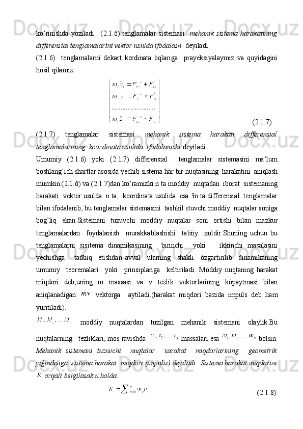 ko’rinishda  yoziladi.   (2.1.6)   tenglamalar  sistemasi     mehanik  sistema   harakatining
differensial tenglamalarini vektor usulda ifodalash   deyiladi.
(2.1.6)     tenglamalarni   dekart   kordinata   òqlariga     prayeksiyalaymiz   va   quyidagini
hosil qilamiz:
                                                                                         (2.1.7) 
(2.1.7)   tenglamalar   sistemasi   mehanik   sistema   harakati   differensial
tenglamalarining  koordinata usulida  ifodalanishi  deyiladi.
Umumiy   (2.1.6)   yoki   (2.1.7)   differensial     tenglamalar   sistemasini   ma’lum
boshlang’ich shartlar asosida yechib sistema har bir nuqtasining  harakatini  aniqlash
mumkin.(2.1.6) va (2.1.7)dan ko’ramizki n ta moddiy  nuqtadan  iborat  sistemaning
harakati  vektor usulda  n ta,  koordinata usulida  esa 3n ta differensial  tenglamalar
bilan ifodalanib, bu tenglamalar sistemasini  tashkil etuvchi moddiy  nuqtalar soniga
bog’liq   ekan.Sistemani   tuzuvchi   moddiy   nuqtalar   soni   ortishi   bilan   mazkur
tenglamalardan     foydalanish     murakkablashishi     tabiiy     xoldir.Shuning   uchun   bu
tenglamalarni   sisitema   dinamikasining     birinchi     yoki       ikkinchi   masalasini
yechishga       tadbiq     etishdan   avval     ularning     shakli     òzgartirilib     dinamikaning
umumiy     teoremalari     yoki     prinsiplariga     keltiriladi.   Moddiy   nuqtaning   harakat
miqdori   deb,uning   m   massasi   va   v   tezlik   vektorlarining   kòpaytmasi   bilan
aniqlanadigan     vektorga     aytiladi.(harakat   miqdori   bazida   impuls   deb   ham
yuritiladi).
  moddiy   nuqtalardan   tuzilgan   mehanik   sistemani   olaylik.Bu
nuqtalarning   tezliklari, mos ravishda     massalari esa   bòlsin.
Mehanik   sistemani   tuzuvchi     nuqtalar     xarakat     miqdorlarining     geometrik
yiģindisiga  sistema harakat  miqdori (impulsi) deyiladi.  Sistema harakat miqdorini
 orqali belgilasak u holda:
                                                                                                 (2.1.8) 