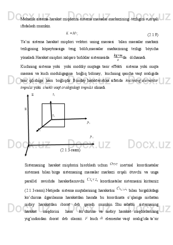 Mehanik sistema harakat miqdorini sistema massalar markazining  tezligini v
c orqali
ifodalash mumkin.  
                                                                                                             (2.1.9)
Ya’ni   sistema   harakat   miqdori   vektori   uning   massasi     bilan   massalar   markazi
tezligining   kòpaytmasiga   teng   bòlib,massalar   markazining   tezligi   bòyicha
yònaladi.Harakat miqdori xalqaro birliklar sistemasida     kg • m
c da   òlchanadi. 
Kuchning   sistema   yoki     yoki   moddiy   nuqtaga   tasir   effekti     sistema   yoki   nuqta
massasi   va   kuch   moduligagina     boģliq   bòlmay,     kuchning   qancha   vaqt   oraligida
tasir  qilishiga   ham    boģliqdir. Bunday harakteristika sifatida     kuchning elementar
impulsi  yoki   chekli vaqt oraligidagi impulsi  olinadi.
z z
1
zz1
y
1	
x1	
y1
                                   (2.1.3-rasm)
Sistemaning     harakat   miqdorini   hisoblash   uchun     inertsial     koordinatalar
sistemasi   bilan birga   sistemaning   massalar   markazi   orqali   òtuvchi   va   unga
parallel     ravishda     harakatlanuvchi     koordinatalar   sistemasini   kiritamiz
(2.1.3-rasm).Natijada  sistema nuqtalarining  harakatini    bilan  birgalikdagi
ko’chirma   ilgarilanma    harakatdan    hamda   bu   koordinata    o’qlariga   nisbatan
nisbiy     harakatdan     iborat     deb     qarash     mumkin.   Shu   sababli     sistemaning
harakat     miqdorini     ham     ko’chirma   va   nisbiy   harakat   miqdorlarining
yig’indisidan     iborat     deb     olamiz.     kuch     elementar   vaqt     oralig’ida   ta’sir       