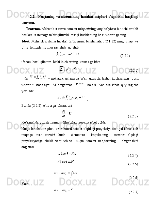           2.2.     Nuqtaning   va   sistemaning   harakat   miqdori   o’zgarishi   haqidagi
teorema.
     Teorema.  Mehanik sistema harakat miqdorining vaqt bo’yicha birinchi tartibli
hosilasi  sistemaga ta’sir qiluvchi  tashqi kuchlarning bosh vektoriga teng. 
Isbot.   Mehanik sistema harakat differensial tenglamalari (2.1.12) ning   chap   va
o’ng  tomonlarini mos ravishda  qo’shib 
                                                                                                                                               
(2.2.1)
ifodani hosil qilamiz. Ichki kuchlarning  xossasiga kòra 
                                                                                                      (2.2.2)
    da     –   mehanik   sistemaga   ta’sir   qiluvchi   tashqi   kuchlarning     bosh
vektorini   ifodalaydi.   M   o’zgarmas         bòladi.   Natijada   ifoda   quyidagicha
yoziladi:
                                           .   
Bunda (2.2.2)  e’tiborga  olinsa, uni 
                                                                                                             (2.2.3)
Ko’rinishda yozish mumkin. Shu bilan teorema isbot bòldi.
Nuqta harakat miqdori  biror koordinatalar o’qidagi prayeksiyasining differensiali
nuqtaga   tasir   etuvchi   kuch     elementar     impulsining     mazkur   o’qdagi
prayeksiyasiga   chekli   vaqt   ichida     nuqta   harakat   miqdorining       o’zgarishini
anglatadi. 
                                                                                                    (2.2.4)
                                                                                                      (2.2.5)
                                                                                              (2.2.6)
Yoki            
                                                                                                    (2.2.7) 