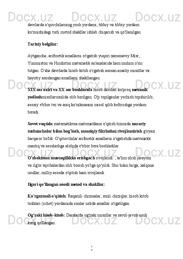 1
0davrlarda o'quvchilarning yosh yordami, tibbiy va tibbiy yordam 
ko'rinishidagi turli metod shakllar ishlab chiqarish va qo'llanilgan.
Tarixiy belgilar:
Aytgancha, arifmetik amallarni o'rgatish yuqori zamonaviy Misr, 
Yunoniston va Hindiston matematik an'analarida ham muhim o'rin 
tutgan. O'sha davrlarda hisob-kitob o'rgatish asosan amaliy misollar va 
hayotiy asoslangan amallarni shakllangan.
XIX asr oxiri va XX asr boshlarida  hisob darslari ko'proq  mexanik 
yodlash misollarusulida olib borilgan. O'p topilganlar yechish topshirilib, 
asosiy e'tibor tez va aniq ko'nikmasini misol qilib keltirishga yordam 
beradi.
Sovet vaqtida  matematik esa matematikani o'qitish tizimida  nazariy 
tushunchalar bilan bog'lash, mantiqiy fikrlashni rivojlantirish  g'oyasi
barqaror bo'ldi. O'qituvchilar arifmetik amallarni o'rgatishda matematik 
mantiq va asoslashga alohida e'tibor bera boshladilar.
O'zbekiston mustaqillikka erishgach  rivojlandi ., ta'lim olish jarayoni 
va ilg'or tajribalardan olib borish yo'lga qo'yildi. Shu bilan birga, xalqona 
usullar, milliy asosda o'qitish ham rivojlandi.
Ilgari qo'llangan asosli metod va shakllar:
Ko'rgazmali o'qitish:  Raqamli chizmalar, sonli chiziqlar, hisob kitob 
toshlari (schet) yordamida sonlar ustida amallar o'rgatilgan.
Og'zaki hisob-kitob:  Darslarda og'zaki misollar va savol-javob usuli 
keng qo'llangan. 