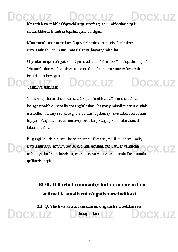 1
1Kuzatish va tahlil:  O'quvchilarga atrofdagi sonli ob'ektlar orqali 
arifmetiklarni kuzatish topshiriqlari berilgan.
Muammoli muammolar:  O'quvchilarning mantiqiy fikrlashini 
rivojlantirish uchun turli masalalar va hayotiy misollar.
O'yinlar orqali o'rgatish:  O'yin usullari – "Kim tez?", "Topishmoqlar", 
"Raqamli domino" va shunga o'xshashlar "sonlarni zararsizlantirish 
ishlari olib borilgan.
Tahlil va ustidan:
Tarixiy tajribalar shuni ko'rsatadiki, arifmetik amallarni o'qitishda 
ko'rgazmalilik  ,  amaliy mashg'ulotlar  ,  hayotiy misollar  vava  o'yinli 
metodlar  doimiy ravishdagi o'z o'rnini topdoimiy ravishdosh o'zo'rnini 
topgan. Vaqtinchalik zamonaviy texnika-pedagogik talablar asosida 
takomillashgan.
Bugungi kunda o'quvchilarda mustaqil fikrlash, tahlil qilish va ijodiy 
rivojlantirishni muhim bo'lib, oldinga qo'llanilgan usullar yangicha 
imkoniyatlar bilan boyitilib, interaktiv va innovatsion metodlar asosida 
qo'llanilmoqda.
II BOB. 100 ichida nomanfiy butun sonlar ustida
arifmetik amallarni o'rgatish metodikasi
2.1. Qo'shish va ayirish amallarini o'rgatish metodikasi va
bosqichlari 