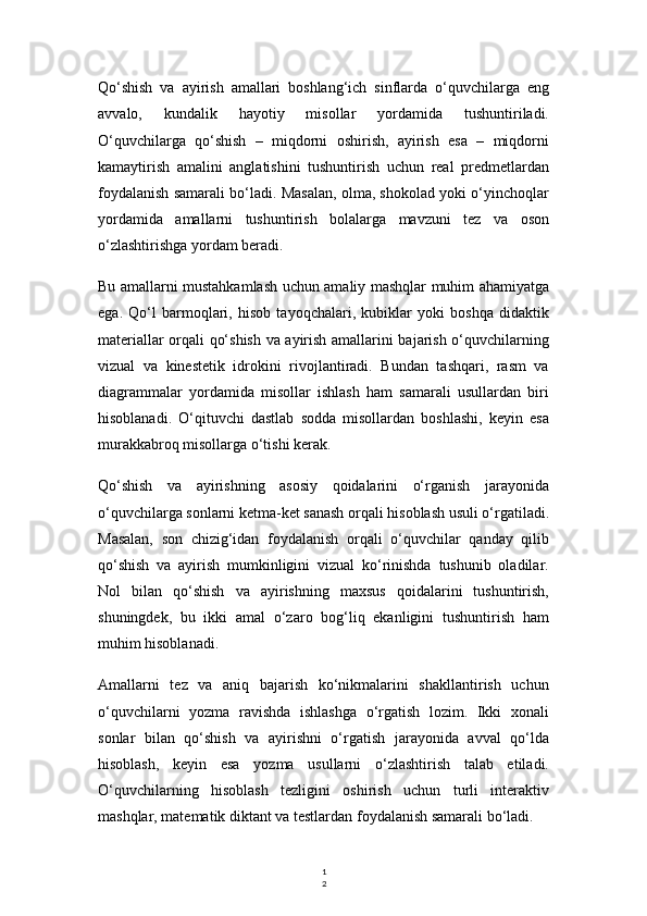 1
2Qo‘shish   va   ayirish   amallari   boshlang‘ich   sinflarda   o‘quvchilarga   eng
avvalo,   kundalik   hayotiy   misollar   yordamida   tushuntiriladi.
O‘quvchilarga   qo‘shish   –   miqdorni   oshirish,   ayirish   esa   –   miqdorni
kamaytirish   amalini   anglatishini   tushuntirish   uchun   real   predmetlardan
foydalanish samarali bo‘ladi. Masalan, olma, shokolad yoki o‘yinchoqlar
yordamida   amallarni   tushuntirish   bolalarga   mavzuni   tez   va   oson
o‘zlashtirishga yordam beradi.
Bu amallarni mustahkamlash uchun amaliy mashqlar muhim ahamiyatga
ega.   Qo‘l   barmoqlari,   hisob   tayoqchalari,   kubiklar   yoki   boshqa   didaktik
materiallar orqali qo‘shish va ayirish amallarini bajarish o‘quvchilarning
vizual   va   kinestetik   idrokini   rivojlantiradi.   Bundan   tashqari,   rasm   va
diagrammalar   yordamida   misollar   ishlash   ham   samarali   usullardan   biri
hisoblanadi.   O‘qituvchi   dastlab   sodda   misollardan   boshlashi,   keyin   esa
murakkabroq misollarga o‘tishi kerak.
Qo‘shish   va   ayirishning   asosiy   qoidalarini   o‘rganish   jarayonida
o‘quvchilarga sonlarni ketma-ket sanash orqali hisoblash usuli o‘rgatiladi.
Masalan,   son   chizig‘idan   foydalanish   orqali   o‘quvchilar   qanday   qilib
qo‘shish   va   ayirish   mumkinligini   vizual   ko‘rinishda   tushunib   oladilar.
Nol   bilan   qo‘shish   va   ayirishning   maxsus   qoidalarini   tushuntirish,
shuningdek,   bu   ikki   amal   o‘zaro   bog‘liq   ekanligini   tushuntirish   ham
muhim hisoblanadi.
Amallarni   tez   va   aniq   bajarish   ko‘nikmalarini   shakllantirish   uchun
o‘quvchilarni   yozma   ravishda   ishlashga   o‘rgatish   lozim.   Ikki   xonali
sonlar   bilan   qo‘shish   va   ayirishni   o‘rgatish   jarayonida   avval   qo‘lda
hisoblash,   keyin   esa   yozma   usullarni   o‘zlashtirish   talab   etiladi.
O‘quvchilarning   hisoblash   tezligini   oshirish   uchun   turli   interaktiv
mashqlar, matematik diktant va testlardan foydalanish samarali bo‘ladi. 