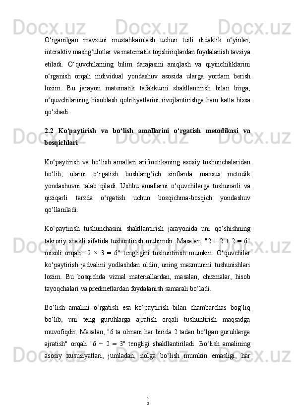 1
3O‘rganilgan   mavzuni   mustahkamlash   uchun   turli   didaktik   o‘yinlar,
interaktiv mashg‘ulotlar va matematik topshiriqlardan foydalanish tavsiya
etiladi.   O‘quvchilarning   bilim   darajasini   aniqlash   va   qiyinchiliklarini
o‘rganish   orqali   individual   yondashuv   asosida   ularga   yordam   berish
lozim.   Bu   jarayon   matematik   tafakkurni   shakllantirish   bilan   birga,
o‘quvchilarning hisoblash  qobiliyatlarini  rivojlantirishga ham katta hissa
qo‘shadi.
2.2   Ko‘paytirish   va   bo‘lish   amallarini   o‘rgatish   metodikasi   va
bosqichlari
Ko‘paytirish   va   bo‘lish   amallari   arifmetikaning   asosiy   tushunchalaridan
bo‘lib,   ularni   o‘rgatish   boshlang‘ich   sinflarda   maxsus   metodik
yondashuvni   talab   qiladi.   Ushbu   amallarni   o‘quvchilarga   tushunarli   va
qiziqarli   tarzda   o‘rgatish   uchun   bosqichma-bosqich   yondashuv
qo‘llaniladi.
Ko‘paytirish   tushunchasini   shakllantirish   jarayonida   uni   qo‘shishning
takroriy shakli  sifatida tushuntirish muhimdir. Masalan, "2 + 2 + 2 = 6"
misoli   orqali   "2   ×   3   =   6"   tengligini   tushuntirish   mumkin.   O‘quvchilar
ko‘paytirish   jadvalini   yodlashdan   oldin,   uning   mazmunini   tushunishlari
lozim.   Bu   bosqichda   vizual   materiallardan,   masalan,   chizmalar,   hisob
tayoqchalari va predmetlardan foydalanish samarali bo‘ladi.
Bo‘lish   amalini   o‘rgatish   esa   ko‘paytirish   bilan   chambarchas   bog‘liq
bo‘lib,   uni   teng   guruhlarga   ajratish   orqali   tushuntirish   maqsadga
muvofiqdir. Masalan, "6 ta olmani har birida 2 tadan bo‘lgan guruhlarga
ajratish"   orqali   "6   ÷   2   =   3"   tengligi   shakllantiriladi.   Bo‘lish   amalining
asosiy   xususiyatlari,   jumladan,   nolga   bo‘lish   mumkin   emasligi,   har 