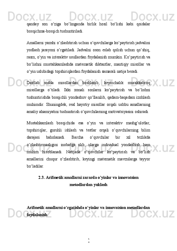 1
4qanday   son   o‘ziga   bo‘linganda   birlik   hosil   bo‘lishi   kabi   qoidalar
bosqichma-bosqich tushuntiriladi.
Amallarni yaxshi o‘zlashtirish uchun o‘quvchilarga ko‘paytirish jadvalini
yodlash   jarayoni   o‘rgatiladi.   Jadvalni   oson   eslab   qolish   uchun   qo‘shiq,
rasm, o‘yin va interaktiv usullardan foydalanish mumkin. Ko‘paytirish va
bo‘lishni   mustahkamlashda   matematik   diktantlar,   mantiqiy   misollar   va
o‘yin uslubidagi topshiriqlardan foydalanish samarali natija beradi.
Dastlab   sodda   misollardan   boshlanib,   keyinchalik   murakkabroq
misollarga   o‘tiladi.   Ikki   xonali   sonlarni   ko‘paytirish   va   bo‘lishni
tushuntirishda bosqichli yondashuv qo‘llanilib, qadam-baqadam izohlash
muhimdir.   Shuningdek,   real   hayotiy   misollar   orqali   ushbu   amallarning
amaliy ahamiyatini tushuntirish o‘quvchilarning motivatsiyasini oshiradi.
Mustahkamlash   bosqichida   esa   o‘yin   va   interaktiv   mashg‘ulotlar,
topshiriqlar,   guruhli   ishlash   va   testlar   orqali   o‘quvchilarning   bilim
darajasi   baholanadi.   Barcha   o‘quvchilar   bir   xil   tezlikda
o‘zlashtirmasligini   inobatga   olib,   ularga   individual   yondashish   ham
muhim   hisoblanadi.   Natijada   o‘quvchilar   ko‘paytirish   va   bo‘lish
amallarini   chuqur   o‘zlashtirib,   keyingi   matematik   mavzularga   tayyor
bo‘ladilar.
2.3. Arifmetik amallarni zararda o'yinlar va innovatsion
metodlardan yuklash
Arifmetik amallarni o‘rgatishda o‘yinlar va innovatsion metodlardan
foydalanish 