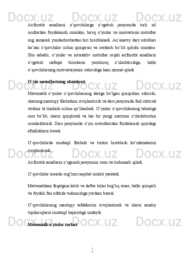 1
5Arifmetik   amallarni   o‘quvchilarga   o‘rgatish   jarayonida   turli   xil
usullardan   foydalanish   mumkin,   biroq   o‘yinlar   va   innovatsion   metodlar
eng samarali yondashuvlardan biri hisoblanadi. An’anaviy dars uslublari
ba’zan   o‘quvchilar   uchun   qiziqarsiz   va   zerikarli   bo‘lib   qolishi   mumkin.
Shu   sababli,   o‘yinlar   va   interaktiv   metodlar   orqali   arifmetik   amallarni
o‘rgatish   nafaqat   bilimlarni   yaxshiroq   o‘zlashtirishga,   balki
o‘quvchilarning motivatsiyasini oshirishga ham xizmat qiladi.
O‘yin metodlarining ahamiyati
Matematik   o‘yinlar   o‘quvchilarning   darsga   bo‘lgan   qiziqishini   oshirish,
ularning mantiqiy fikrlashini rivojlantirish va dars jarayonida faol ishtirok
etishini ta’minlash uchun qo‘llaniladi. O‘yinlar o‘quvchilarning tabiatiga
mos   bo‘lib,   ularni   qiziqtiradi   va   har   bir   yangi   mavzuni   o‘zlashtirishni
osonlashtiradi.  Dars   jarayonida   o‘yin  metodlaridan  foydalanish  quyidagi
afzalliklarni beradi:
O‘quvchilarda   mustaqil   fikrlash   va   tezkor   hisoblash   ko‘nikmalarini
rivojlantiradi.
Arifmetik amallarni o‘rganish jarayonini oson va tushunarli qiladi.
O‘quvchilar orasida sog‘lom raqobat muhiti yaratadi.
Matematikani faqatgina kitob va daftar bilan bog‘liq emas, balki qiziqarli
va foydali fan sifatida tushunishga yordam beradi.
O‘quvchilarning   mantiqiy   tafakkurini   rivojlantiradi   va   ularni   amaliy
topshiriqlarni mustaqil bajarishga undaydi.
Matematik o‘yinlar turlari 