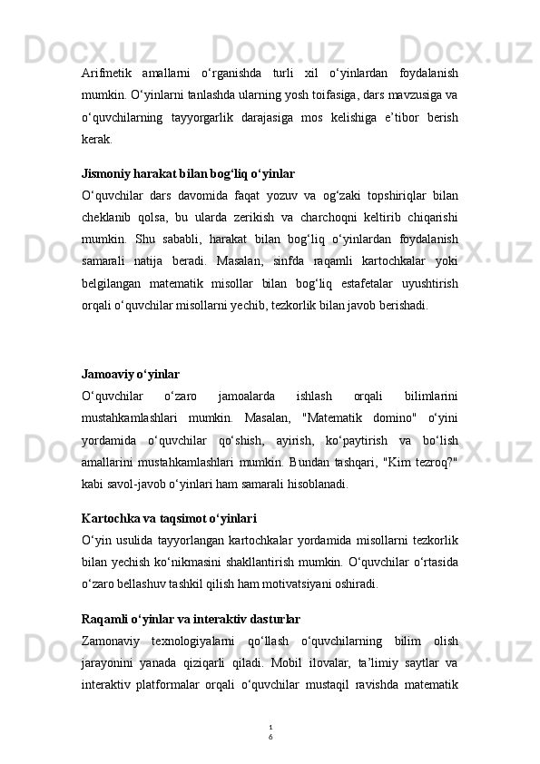 1
6Arifmetik   amallarni   o‘rganishda   turli   xil   o‘yinlardan   foydalanish
mumkin. O‘yinlarni tanlashda ularning yosh toifasiga, dars mavzusiga va
o‘quvchilarning   tayyorgarlik   darajasiga   mos   kelishiga   e’tibor   berish
kerak.
Jismoniy harakat bilan bog‘liq o‘yinlar
O‘quvchilar   dars   davomida   faqat   yozuv   va   og‘zaki   topshiriqlar   bilan
cheklanib   qolsa,   bu   ularda   zerikish   va   charchoqni   keltirib   chiqarishi
mumkin.   Shu   sababli,   harakat   bilan   bog‘liq   o‘yinlardan   foydalanish
samarali   natija   beradi.   Masalan,   sinfda   raqamli   kartochkalar   yoki
belgilangan   matematik   misollar   bilan   bog‘liq   estafetalar   uyushtirish
orqali o‘quvchilar misollarni yechib, tezkorlik bilan javob berishadi.
Jamoaviy o‘yinlar
O‘quvchilar   o‘zaro   jamoalarda   ishlash   orqali   bilimlarini
mustahkamlashlari   mumkin.   Masalan,   "Matematik   domino"   o‘yini
yordamida   o‘quvchilar   qo‘shish,   ayirish,   ko‘paytirish   va   bo‘lish
amallarini   mustahkamlashlari   mumkin.   Bundan   tashqari,   "Kim   tezroq?"
kabi savol-javob o‘yinlari ham samarali hisoblanadi.
Kartochka va taqsimot o‘yinlari
O‘yin   usulida   tayyorlangan   kartochkalar   yordamida   misollarni   tezkorlik
bilan yechish ko‘nikmasini shakllantirish mumkin. O‘quvchilar o‘rtasida
o‘zaro bellashuv tashkil qilish ham motivatsiyani oshiradi.
Raqamli o‘yinlar va interaktiv dasturlar
Zamonaviy   texnologiyalarni   qo‘llash   o‘quvchilarning   bilim   olish
jarayonini   yanada   qiziqarli   qiladi.   Mobil   ilovalar,   ta’limiy   saytlar   va
interaktiv   platformalar   orqali   o‘quvchilar   mustaqil   ravishda   matematik 