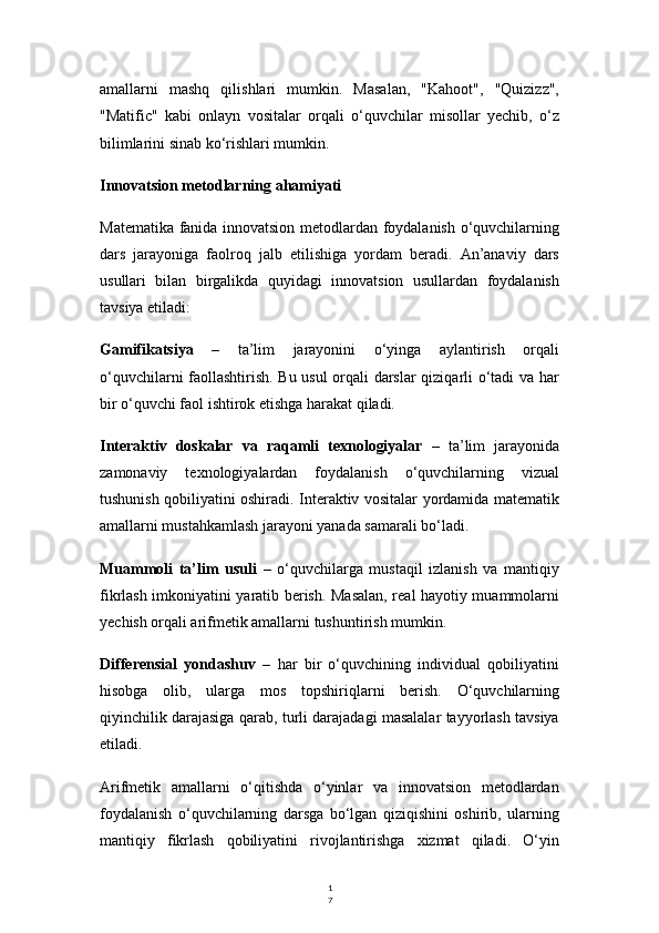 1
7amallarni   mashq   qilishlari   mumkin.   Masalan,   "Kahoot",   "Quizizz",
"Matific"   kabi   onlayn   vositalar   orqali   o‘quvchilar   misollar   yechib,   o‘z
bilimlarini sinab ko‘rishlari mumkin.
Innovatsion metodlarning ahamiyati
Matematika fanida innovatsion metodlardan foydalanish o‘quvchilarning
dars   jarayoniga   faolroq   jalb   etilishiga   yordam   beradi.   An’anaviy   dars
usullari   bilan   birgalikda   quyidagi   innovatsion   usullardan   foydalanish
tavsiya etiladi:
Gamifikatsiya   –   ta’lim   jarayonini   o‘yinga   aylantirish   orqali
o‘quvchilarni faollashtirish. Bu usul orqali darslar qiziqarli o‘tadi va har
bir o‘quvchi faol ishtirok etishga harakat qiladi.
Interaktiv   doskalar   va   raqamli   texnologiyalar   –   ta’lim   jarayonida
zamonaviy   texnologiyalardan   foydalanish   o‘quvchilarning   vizual
tushunish qobiliyatini oshiradi. Interaktiv vositalar yordamida matematik
amallarni mustahkamlash jarayoni yanada samarali bo‘ladi.
Muammoli   ta’lim   usuli   –   o‘quvchilarga   mustaqil   izlanish   va   mantiqiy
fikrlash imkoniyatini yaratib berish. Masalan, real hayotiy muammolarni
yechish orqali arifmetik amallarni tushuntirish mumkin.
Differensial   yondashuv   –   har   bir   o‘quvchining   individual   qobiliyatini
hisobga   olib,   ularga   mos   topshiriqlarni   berish.   O‘quvchilarning
qiyinchilik darajasiga qarab, turli darajadagi masalalar tayyorlash tavsiya
etiladi.
Arifmetik   amallarni   o‘qitishda   o‘yinlar   va   innovatsion   metodlardan
foydalanish   o‘quvchilarning   darsga   bo‘lgan   qiziqishini   oshirib,   ularning
mantiqiy   fikrlash   qobiliyatini   rivojlantirishga   xizmat   qiladi.   O‘yin 