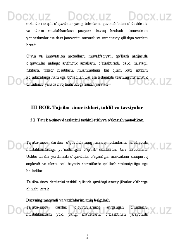 1
8metodlari orqali o‘quvchilar yangi bilimlarni quvonch bilan o‘zlashtiradi
va   ularni   mustahkamlash   jarayoni   tezroq   kechadi.   Innovatsion
yondashuvlar esa dars jarayonini samarali va zamonaviy qilishga yordam
beradi.
O‘yin   va   innovatsion   metodlarni   muvaffaqiyatli   qo‘llash   natijasida
o‘quvchilar   nafaqat   arifmetik   amallarni   o‘zlashtiradi,   balki   mustaqil
fikrlash,   tezkor   hisoblash,   muammolarni   hal   qilish   kabi   muhim
ko‘nikmalarga ham  ega bo‘ladilar. Bu esa  kelajakda ularning matematik
bilimlarini yanada rivojlantirishiga zamin yaratadi.
III BOB. Tajriba-sinov ishlari, tahlil va tavsiyalar
3.1. Tajriba-sinov darslarini tashkil etish va o'tkazish metodikasi
Tajriba-sinov   darslari   o‘quvchilarning   nazariy   bilimlarini   amaliyotda
mustahkamlashga   yo‘naltirilgan   o‘qitish   usullaridan   biri   hisoblanadi
Ushbu   darslar   yordamida   o‘quvchilar   o‘rganilgan   mavzularni   chuqurroq
anglaydi   va   ularni   real   hayotiy   sharoitlarda   qo‘llash   imkoniyatiga   ega
bo‘ladilar
Tajriba-sinov darslarini tashkil qilishda quyidagi asosiy jihatlar e’tiborga
olinishi kerak
Darsning maqsadi va vazifalarini aniq belgilash
Tajriba-sinov   darslari   o‘quvchilarning   o‘rgangan   bilimlarini
mustahkamlash   yoki   yangi   mavzularni   o‘zlashtirish   jarayonida 
