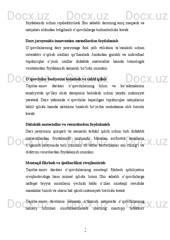 1
9foydalanish   uchun   rejalashtiriladi   Shu   sababli   darsning   aniq   maqsadi   va
natijalari oldindan belgilanib o‘quvchilarga tushuntirilishi kerak
Dars jarayonida innovatsion metodlardan foydalanish
O‘quvchilarning   dars   jarayoniga   faol   jalb   etilishini   ta’minlash   uchun
interaktiv   o‘qitish   usullari   qo‘llaniladi   Jumladan   guruhli   va   individual
topshiriqlar   o‘yinli   usullar   didaktik   materiallar   hamda   texnologik
vositalardan foydalanish samarali bo‘lishi mumkin
O‘quvchilar faoliyatini baholash va tahlil qilish
Tajriba-sinov   darslari   o‘quvchilarning   bilim   va   ko‘nikmalarini
amaliyotda   qo‘llay   olish   darajasini   baholash   uchun   yaxshi   imkoniyat
yaratadi   Dars   yakunida   o‘quvchilar   bajarilgan   topshiriqlar   natijalarini
tahlil   qilishi   hamda   xatolarni   tuzatish   bo‘yicha   muhokama   olib   borishi
kerak
Didaktik materiallar va resurslardan foydalanish
Dars   jarayonini   qiziqarli   va   samarali   tashkil   qilish   uchun   turli   didaktik
materiallardan   foydalanish   muhimdir   Masalan   arifmetik   amallarni
o‘rganish jarayonida turli jismoniy ob’ektlar kartochkalar son chizig‘i va
elektron resurslardan foydalanish mumkin
Mustaqil fikrlash va ijodkorlikni rivojlantirish
Tajriba-sinov   darslari   o‘quvchilarning   mustaqil   fikrlash   qobiliyatini
rivojlantirishga   ham   xizmat   qilishi   lozim   Shu   sababli   o‘quvchilarga
nafaqat   tayyor   misollarni   yechish   balki   o‘zlari   mustaqil   ravishda
masalalar tuzish va ularni hal qilish imkoniyati berilishi kerak
Tajriba-sinov   darslarini   samarali   o‘tkazish   natijasida   o‘quvchilarning
nazariy   bilimlari   mustahkamlanadi   ularning   mantiqiy   tafakkuri 