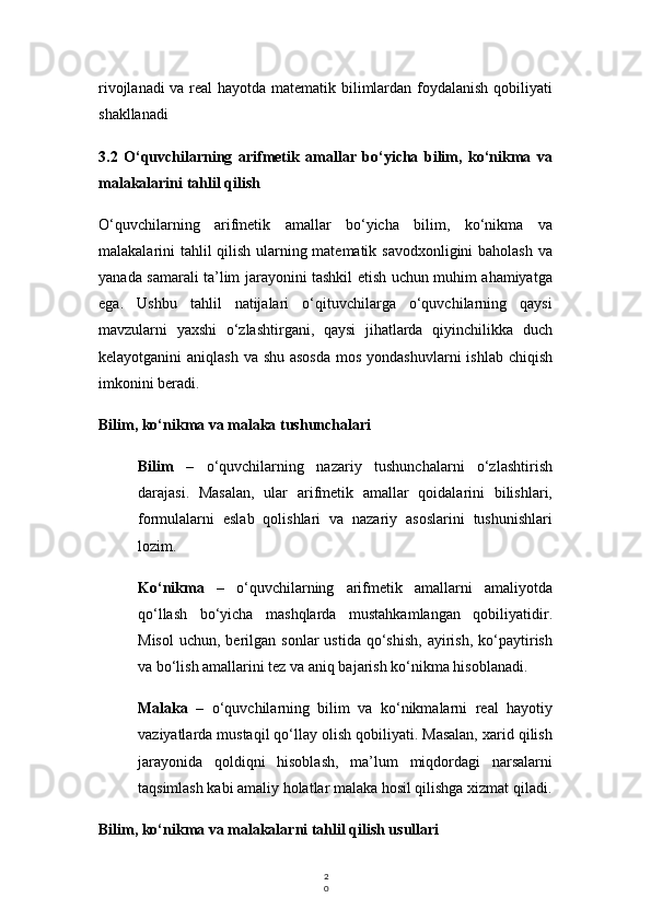 2
0rivojlanadi va real hayotda matematik bilimlardan foydalanish qobiliyati
shakllanadi
3.2   O‘quvchilarning   arifmetik   amallar   bo‘yicha   bilim,   ko‘nikma   va
malakalarini tahlil qilish
O‘quvchilarning   arifmetik   amallar   bo‘yicha   bilim,   ko‘nikma   va
malakalarini tahlil qilish ularning matematik savodxonligini baholash va
yanada samarali ta’lim jarayonini tashkil etish uchun muhim ahamiyatga
ega.   Ushbu   tahlil   natijalari   o‘qituvchilarga   o‘quvchilarning   qaysi
mavzularni   yaxshi   o‘zlashtirgani,   qaysi   jihatlarda   qiyinchilikka   duch
kelayotganini aniqlash  va shu asosda  mos yondashuvlarni  ishlab chiqish
imkonini beradi.
Bilim, ko‘nikma va malaka tushunchalari
Bilim   –   o‘quvchilarning   nazariy   tushunchalarni   o‘zlashtirish
darajasi.   Masalan,   ular   arifmetik   amallar   qoidalarini   bilishlari,
formulalarni   eslab   qolishlari   va   nazariy   asoslarini   tushunishlari
lozim.
Ko‘nikma   –   o‘quvchilarning   arifmetik   amallarni   amaliyotda
qo‘llash   bo‘yicha   mashqlarda   mustahkamlangan   qobiliyatidir.
Misol   uchun,  berilgan   sonlar   ustida  qo‘shish,   ayirish,   ko‘paytirish
va bo‘lish amallarini tez va aniq bajarish ko‘nikma hisoblanadi.
Malaka   –   o‘quvchilarning   bilim   va   ko‘nikmalarni   real   hayotiy
vaziyatlarda mustaqil qo‘llay olish qobiliyati. Masalan, xarid qilish
jarayonida   qoldiqni   hisoblash,   ma’lum   miqdordagi   narsalarni
taqsimlash kabi amaliy holatlar malaka hosil qilishga xizmat qiladi.
Bilim, ko‘nikma va malakalarni tahlil qilish usullari 